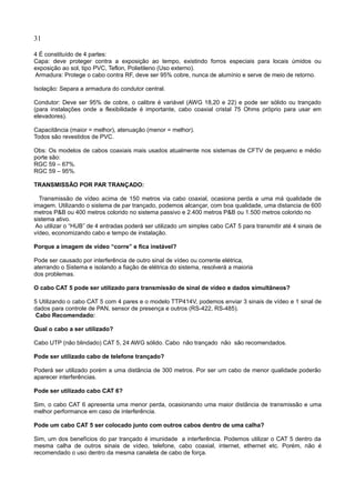 31
4 É constituído de 4 partes:
Capa: deve proteger contra a exposição ao tempo, existindo forros especiais para locais úmidos ou
exposição ao sol, tipo PVC, Teflon, Polietileno (Uso externo).
Armadura: Protege o cabo contra RF, deve ser 95% cobre, nunca de alumínio e serve de meio de retorno.
Isolação: Separa a armadura do condutor central.
Condutor: Deve ser 95% de cobre, o calibre é variável (AWG 18,20 e 22) e pode ser sólido ou trançado
(para instalações onde a flexibilidade é importante, cabo coaxial cristal 75 Ohms próprio para usar em
elevadores).
Capacitância (maior = melhor), atenuação (menor = melhor).
Todos são revestidos de PVC.
Obs: Os modelos de cabos coaxiais mais usados atualmente nos sistemas de CFTV de pequeno e médio
porte são:
RGC 59 – 67%.
RGC 59 – 95%.
TRANSMISSÃO POR PAR TRANÇADO:
Transmissão de vídeo acima de 150 metros via cabo coaxial, ocasiona perda e uma má qualidade de
imagem. Utilizando o sistema de par trançado, podemos alcançar, com boa qualidade, uma distancia de 600
metros P&B ou 400 metros colorido no sistema passivo e 2.400 metros P&B ou 1.500 metros colorido no
sistema ativo.
Ao utilizar o “HUB” de 4 entradas poderá ser utilizado um simples cabo CAT 5 para transmitir até 4 sinais de
vídeo, economizando cabo e tempo de instalação.
Porque a imagem de vídeo “corre” e fica instável?
Pode ser causado por interferência de outro sinal de vídeo ou corrente elétrica,
aterrando o Sistema e isolando a fiação de elétrica do sistema, resolverá a maioria
dos problemas.
O cabo CAT 5 pode ser utilizado para transmissão de sinal de vídeo e dados simultâneos?
5 Utilizando o cabo CAT 5 com 4 pares e o modelo TTP414V, podemos enviar 3 sinais de vídeo e 1 sinal de
dados para controle de PAN, sensor de presença e outros (RS-422, RS-485).
Cabo Recomendado:
Qual o cabo a ser utilizado?
Cabo UTP (não blindado) CAT 5, 24 AWG sólido. Cabo não trançado não são recomendados.
Pode ser utilizado cabo de telefone trançado?
Poderá ser utilizado porém a uma distância de 300 metros. Por ser um cabo de menor qualidade poderão
aparecer interferências.
Pode ser utilizado cabo CAT 6?
Sim, o cabo CAT 6 apresenta uma menor perda, ocasionando uma maior distância de transmissão e uma
melhor performance em caso de interferência.
Pode um cabo CAT 5 ser colocado junto com outros cabos dentro de uma calha?
Sim, um dos benefícios do par trançado é imunidade a interferência. Podemos utilizar o CAT 5 dentro da
mesma calha de outros sinais de vídeo, telefone, cabo coaxial, internet, ethernet etc. Porém, não é
recomendado o uso dentro da mesma canaleta de cabo de força.
 