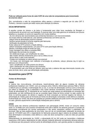 32
Pode ser utilizado pares livres do cabo CAT5 de uma rede de computadores para transmissão
de sinal de vídeo?
Sim, normalmente a rede de computadores utiliza apenas o primeiro e segundo par do cabo CAT 5.
Portanto, o terceiro e quarto par estão vazios para utilização do sistema.
DICAS IMPORTANTES
A escolha correta da câmera e da lente é fundamental para obter bons resultados de filmagem e
monitoramento de acordo com sua finalidade. É possível obter uma visão geral de um ambiente com poucos
detalhes ou visualizar um ponto em específico com muitos detalhes;
As mini câmeras são recomendadas para ambientes fechados e com boa luminosidade;
Em locais externos onde bate sol, usar câmeras profissionais com lente auto íris;
Utilizar fonte de alimentação próxima à câmera;
Verificar sempre tensão e corrente sugerida pelo fabricante;
Verificação da polaridade da fonte;
Evitar cabos do CFTV próximo a fiação elétrica;
Utilizar tubulações independentes, (um para CFTV outro para fiação elétrica);
Manter a tubulação longe de fontes de ruído;
Fazer checagem dos cabos e conexões BNC;
Verificação dos terminais de conexão;
Em distâncias longas, usar amplificador de vídeo;
Não instalar câmeras diretamente para o sol ou reflexo do sol;
Nunca deixe o cabo muito esticado;
Proteja com tubulação os cabos sempre que possível;
Em locais com iluminação ruim melhorar a iluminação do ambiente, colocar câmeras day & night ou
câmeras com infravermelho.
Usar o amplificador de vídeo próximo da câmera;
Usar o distribuidor de vídeo próximo dos monitores;
É recomendado usar uma fonte por câmera, para que todo o sistema não seja interrompido durante uma
pane da fonte, isto é, evite usar alimentação centralizada.
Acessórios para CFTV
Fontes de Alimentação
12VDC
A maioria das micro-câmeras, mini-câmeras, board-câmeras além de alguns modelos de câmeras
profissionais trabalham com 12VDC, com um consumo entre 100mA e 300mA para câmeras P&B e 150mA
a 300mA para as coloridas. A alimentação DC ou CC, é um tipo de alimentação contínua como a fornecida
por pilhas ou baterias, onde a polaridade é fixa. Estas câmeras normalmente possuem conectores para
fontes de alimentação DC. É importante ter em mente que neste sistema de alimentação as conexões são
polarizadas, por isso certifique-se de que as conexões sejam feitas de forma correta, ou seja, positivo da
fonte no terminal positivo da câmera e negativo da fonte conectado ao terminal negativo da câmera. A
alimentação de 12VDC pode ser fornecida por fontes de alimentação conectadas a rede elétrica ou baterias.
A alimentação de 12VDC não deve ser passada por grandes distâncias pois pode ocorrer uma grande perda
no cabo, gerando aquecimento e alimentação inadequada para a câmera.
24VAC
Grande parte das câmeras profissionais trabalham com alimentação 24VAC, tendo um consumo médio
entre 3 e 10 Watts com uma corrente normalmente entre 200 e 500mA. As câmeras possuem a conexão da
alimentação normalmente por bornes parafusados e não sendo necessário verificar a polaridade dos
terminais. Não se trata exatamente de uma fonte, mas sim de um transformador rebaixador da tensão da
rede de 127V/220V para 24V, e dependendo do fabricante possuindo algum sistema de proteção simples.
Esta alimentação é conectada a rede elétrica e o cabo não deve acompanhar o cabo de vídeo por grandes
distâncias.
Diferentemente da alimentação de 12VDC, a alimentação AC de 24V pode ser transmitida a distâncias
superiores a 200 metros, dependendo do cabo utilizado, podendo alimentar normalmente câmeras externas,
ou câmeras que não possuem nenhum ponto de alimentação próximo, sem grandes perdas no cabeamento.
 