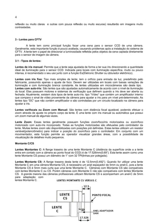 4
reflexão ou muito claras e outras com pouca reflexão ou muito escuras) resultarão em imagens muito
contrastadas.
3 - Lentes para CFTV
A lente tem como principal função focar uma cena para o sensor CCD de uma câmera.
Geralmente, esta importante função é pouco avaliada, causando problemas após a instalação do sistema de
CFTV. A lente tem o papel de direcionar a luminosidade refletida pelos objetos da cena captada diretamente
para o sensor de imagem da câmera.
3.1 - Tipos de lentes:
Lentes de íris manual: Permite que a lente seja ajustada de forma a ter sua íris direcionando a quantidade
ideal de iluminação para o sensor CCD. Indicada para locais com iluminação específica, muito ou pouco
intensa, é recomendado o seu uso junto com a função Es(Eletronic Shutter ou obturador eletrônico).
Lentes com íris fixa: Tipo mais simples de lente; tem o orifício para entrada da luz, predefinido pelo
fabricante, possuindo apenas o ajuste de foco. Devem ser utilizadas em locais com baixas variações de
iluminação e com iluminação branca constante. As lentes utilizadas em microcâmeras são deste tipo.
Lentes com auto-íris: São lentes que são ajustadas automaticamente de acordo com o nível de iluminação
do local. Elas possuem motores e sistemas de verificação que definem quando a íris deve ser aberta ou
fechada. Atualmente, existem dois tipos de lente auto-íris: tipo “Vídeo” que contém um amplificador interno
que compara o sinal de vídeo proveniente da câmera para ajustar a íris para um nível pré-determinado. As
lentes tipo “DC” que não contém amplificador e são controladas por um circuito localizado na câmera para
ajustar a íris.
Lentes varifocais ou Zoom com Manual: São lentes com distância focal ajustável, podendo efetuar o
zoom através de ajuste no próprio corpo da lente. É uma lente com íris manual ou automática que possui
um zoom manual de algumas vezes.
Lente Zoom: Essas lentes geralmente possuem funções zoom/foco/iris motorizados ou zoom/foco
motorizado com auto-íris incorporado. Todas as funções motorizadas são efetuadas pelo controlador da
lente. Muitas lentes zoom são disponibilizadas com posições pré definidas. Estas lentes utilizam um resistor
variável(potenciômetro) para indicar a posição do zoom/foco para o controlador. Em conjunto com um
movimentador, esta função permite ao operador visualizar grandes áreas, com a possibilidade de
visualização de detalhes muito pequenos.
Montante C/CS
Lentes Montantes C: A flange traseira de uma lente Montante C (distância da superfície onde a a lente
entra em contato com a câmera ao ponto focal do CCD) é de 17.526mm(0,69”). Esta lente assim como uma
lente Montante CS possui um diâmetro de 1” com 32 TPI(linhas por polegada).
Lentes Montante CS: A flange traseira desta lente é de 12,5mm(0,492”). Quando for utilizar uma lente
Montante C em uma câmera Montante CS, é necessário um anel espaçador de 5mm ou anel-C, pois a lente
Montante CS é 5mm mais curta que uma lente Montante C. Câmeras com Montante CS são compatíveis
com lentes Montante C ou CS. Porém câmeras com Montante C não são compatíveis com lentes Montante
CS. A grande maioria das câmeras profissionais utilizam Montante CS e acompanham um anel-C de 5mm
para adaptação com
lentes Montante C.
 