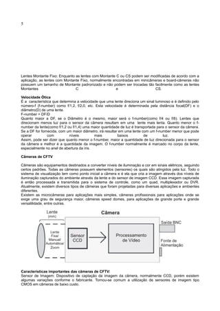 5
Lentes Montante Fixo: Enquanto as lentes com Montante C ou CS podem ser modificadas de acordo com a
aplicação, as lentes com Montante Fixo, normalmente encontradas em minicâmeras e board-câmeras não
possuem um tamanho de Montante padronizado e não podem ser trocadas tão facilmente como as lentes
Montantes C e CS.
Velocidade Ótica
É a característica que determina a velocidade que uma lente direciona um sinal luminoso e é definido pelo
número-f (f-number) como f/1,2, f/2,0, etc. Esta velocidade é determinada pela distância focal(DF) e o
diâmetro(D) de uma lente.
F-number = DF/D
Quanto maior a DF, se o Diâmetro é o mesmo, maior será o f-number(como f/4 ou f/8). Lentes que
direcionam menos luz para o sensor da câmera resultam em uma lente mais lenta. Quanto menor o f-
number da lente(como f/1,2 ou f/1,4) uma maior quantidade de luz é transportada para o sensor da câmera.
Se a DF for fornecida, com um maior diâmetro, irá resultar em uma lente com um f-number menor que pode
operar com níveis mais baixos de luz.
Assim, pode ser dizer que quanto menor o f-number, maior a quantidade de luz direcionada para o sensor
da câmera e melhor é a quantidade da imagem. O f-number normalmente é marcado no corpo da lente,
especialmente no anel de abertura da íris.
Câmeras de CFTV
Câmeras são equipamentos destinados a converter níveis de iluminação e cor em sinais elétricos, seguindo
certos padrões. Todas as câmeras possuem elementos (sensores) os quais são atingidos pela luz. Todo o
sistema de visualização tem como ponto inicial a câmera e é ela que cria a imagem através dos níveis de
iluminação capturados do ambiente através da lente e do sensor de imagem CCD. Essa imagem capturada
é então processada e transmitida para o sistema de controle, como um quad, multiplexador ou DVR.
Atualmente, existem diversos tipos de câmeras que foram projetadas para diversas aplicações e ambientes
diferentes.
Existem as microcâmeras para aplicações mais simples, câmeras profissionais para aplicações onde se
exige uma grau de segurança maior, câmeras speed domes, para aplicações de grande porte e grande
versatilidade, entre outras.
Características importantes das câmeras de CFTV:
Sensor de Imagem: Dispositivo de captação da imagem da câmera, normalmente CCD, porém existem
algumas variações conforme o fabricante. Tornou-se comum a utilização de sensores de imagem tipo
CMOS em câmeras de baixo custo.
 