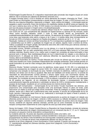 6
CCD(Charged Coupled Device): É o dispositivo responsável pela conversão das imagens visuais em sinais
elétricos. Ele é composto por milhares de elementos sensíveis à luz.
A imagem formada sobre o CCD é dividida em vários elementos de imagem, chamados de “Pixel”. Cada
pixel contém as informações correspondentes a aquela área da imagem, ou seja, o CCD funciona como um
filme de uma máquina fotográfica, capturando a imagem. Após a leitura da imagem, a informação pode ser
apagada e usada novamente. Esse ciclo de leitura com repetições rápidas de até 60 vezes por segundo, faz
com que o sistema atue como um filme. O CCD recebe a luz através da lente e a transporta para a câmera
para que ela possa processar a imagem para a visualização/gravação.
Formato do CCD: Em CFTV, a maioria das câmeras utilizam CCD de 1/3”. Existem câmeras mais modernas
com CCD's de 1/4”, que normalmente são utilizadas em Speed Domes ou câmeras IP. No mercado, existe
vários outros formatos utilizados, porém o custo é mais elevado devido ao fornecimento de
qualidade/resolução(detalhes) de imagem muito maiores. Os elementos de imagem do CCD estão dispostos
numa área cuja proporção entre altura e largura é de 3 para 4. A medida desta área correspondente ao
formato do CCD e é tomada na diagonal, em frações de polegada, podendo ser de ½, ⅓”, ¼”, etc.
Resolução: medida em número de linhas horizontais de TV e corresponde à qualidade de imagem gerada. É
a característica que irá definir a qualidade da imagem de um câmera. Quanto maior o número de linhas,
melhor a qualidade da imagem gerada. Normalmente está entre 300 e 500 linhas para câmeras coloridas e
entre 350 a 600 linhas pra câmeras P&B.
Iluminação mínima: Também conhecida como Lux da câmera, é o nível de iluminação mínimo para uma
imagem aceitável. Tem um valor característico entre 0,01 a 0,5 para câmeras P&B e entre 0,7 a 3 lux para
câmeras coloridas. Quanto menor o lux, melhor será a imagem em condições de baixa iluminação e mais
sensível será a câmera. Esta medida(especificada em lux) é determinada em relação a uma abertura de
lente(número-f). A utilização de lentes com aberturas diferentes da especificada para uma iluminação
mínima, altera a sensibilidade da câmera.
AGC(Controle Automático de Ganho): Função efetuada pelo circuito da câmera que atua sobre o sinal de
vídeo para mantê-lo em níveis constantes independente das variações ambientais. Este controle permite um
ajuste automático do sinal de vídeo entregue pela câmera, em relação à variação de luminosidade da cena
captada.
Electronic Shutter: Também conhecido como íris eletrônica, shutter speed, EI, ES, AEI, é a velocidade de
leitura dos pixeis(pontos de imagem do sensor CCD). Em muitas câmeras, pode ser ajustado de forma a
compensar uma variação na iluminação da cena. Também chamada íris eletrônica, melhora a imagem em
câmeras com lentes com íris fixa ou ajustável. Não deve ser habilitado com lentes auto-íris. O controle de
velocidade do obturador(shutter control) permite à câmera captar cenas com movimentos rápidos. Na
prática, este recurso atua como uma íris eletrônica, melhorando a definição da imagem de cenas muito
iluminadas. Em condições de baixa iluminação, o CCD irá efetuar a varredura do sinal com uma velocidade
de 60 quadros por segundo. Já em condições de iluminação intensa, o processamento de vídeo
automaticamente responde aumentando a velocidade na leitura do CCD e compensando imediatamente o
excesso de iluminação, resultando em um controle preciso do nível do sinal de vídeo.
BLC(Black Light Compensation – Compensação de luz de fundo): Função importante nas câmeras, pois
proporciona uma compensação para situações onde uma iluminação intensa no plano de fundo, pode
obscurecer um objeto ou local que esteja sendo monitorado. Pode ser analógico ou digital, dependendo da
câmera, sendo que o último tem a performance bem mais apurada. O recurso de compensação de luz de
fundo, permite a atenuação desta fonte de luz, melhorando a iluminação do objeto à frente e portanto, a
definição da imagem captada.
ATW(Balanço automático do nível branco): Ajusta automaticamente os pontos de imagem em relação aos
diferentes pontos de branco da imagem, evitando o brilho excessivo ou reflexão demasiada nos pontos de
branco da imagem, evitando o brilho excessivo ou reflexão demasiada nos pontos claros da imagem. Este
recurso, existente em algumas câmeras coloridas, permite que as cores mostradas na tela do aparelho
receptor correspondam exatamente às cores originais da cena que está sendo captada.
Sensor de Imagem: CCD, Charge Coupled Device ou Dispositivo de Carga Acoplada, consiste de centenas
de milhares de elementos de imagem individuais(pixeis) em um minúsculo chip de ½", ⅓", ou ¼". Cada pixel
armazena um pequeno nível de sinal elétrico correspondente a
luz incidente sobre ele. Os pixeis são dispostos precisamente sobre uma matriz, com
registradores de deslocamento horizontais e verticais transferindo o sinal para o circuito de
processamento da câmera. Esta transferência de sinal equivale a sessenta quadros por segundo.
O CCD de ⅓" é o formato de sensor mais amplamente utilizado nos dias de hoje; seu
tamanho é de 5,5mm (diagonal), 4,4mm (horizontal) e 3,3mm (vertical). O sensor com formato de
¼", recentemente utilizado em câmeras coloridas, possui 4mm (diagonal), 3,2mm (horizontal) e
2,4mm (vertical).
 