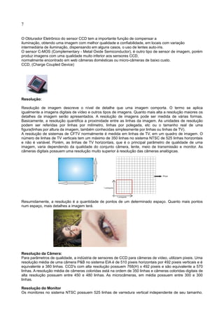 7
O Obturador Eletrônico do sensor CCD tem a importante função de compensar a
iluminação, obtendo uma imagem com melhor qualidade e confiabilidade, em locais com variação
intermediária de iluminação, dispensando em alguns casos, o uso de lentes auto-íris.
O sensor C-MOS (Complementary - Metal Oxide Semiconductor), é outro tipo de sensor de imagem, porém
produz imagens com uma qualidade muito inferior aos sensores CCD,
normalmente encontrado em web câmeras domésticas ou micro-câmeras de baixo custo.
CCD, (Charge Coupled Device)
Resolução:
Resolução de imagem descreve o nível de detalhe que uma imagem comporta. O termo se aplica
igualmente a imagens digitais de vídeo e outros tipos de imagens. Quanto mais alta a resolução maiores os
detalhes da imagem serão apresentados. A resolução de imagens pode ser medida de várias formas.
Basicamente, a resolução quantifica a proximidade entre as linhas da imagem. As unidades de resolução
podem ser referidas por linhas por milímetro, linhas por polegada, etc ou o tamanho real de uma
figura(linhas por altura da imagem, também conhecidas simplesmente por linhas ou linhas de TV).
A resolução de sistemas de CFTV normalmente é medida em linhas de TV, em um quadro de imagem. O
número de linhas de TV verticais tem um máximo de 350 linhas no sistema NTSC de 525 linhas horizontais
e não é variável. Porém, as linhas de TV horizontais, que é o principal parâmetro de qualidade de uma
imagem, varia dependendo da qualidade do conjunto câmera, lente, meio de transmissão e monitor. As
câmeras digitais possuem uma resolução muito superior à resolução das câmeras analógicas.
Resumidamente, a resolução é a quantidade de pontos de um determinado espaço. Quanto mais pontos
num espaço, mais detalhes a imagem terá.
Resolução da Câmera:
Para parâmetros de qualidade, a indústria de sensores de CCD para câmeras de vídeo, utilizam pixeis. Uma
resolução média de uma câmera P&B no sistema EIA é de 510 pixeis horizontais por 492 pixeis verticais e é
equivalente a 380 linhas. CCD's com alta resolução possuem 768(H) x 492 pixeis e são equivalente a 570
linhas. A resolução média de câmeras coloridas está na ordem de 350 linhas e câmeras coloridas digitais de
alta resolução possuem entre 450 e 480 linhas. As microcâmeras, em média possuem entre 300 e 300
linhas.
Resolução do Monitor
Os monitores no sistema NTSC possuem 525 linhas de varredura vertical independente de seu tamanho.
 