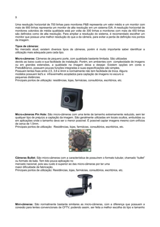 8
Uma resolução horizontal de 700 linhas para monitores P&B representa um valor médio e um monitor com
mais de 900 linhas representa um monitor de alta resolução em um sistema EIA. A resolução horizontal de
monitores coloridos de média qualidade está por volta de 300 linhas e monitores com mais de 450 linhas
são definidos como de alta resolução. Para ampliar a resolução do sistema, é recomendado escolher um
monitor que possua uma melhor resolução do que a da câmera, para evitar a perda de definição nos pontos
da imagem.
Tipos de câmeras:
No mercado atual, existem diversos tipos de câmeras, porém é muito importante saber identificar a
utilização mais adequada para cada tipo.
Micro-câmeras: Câmeras de pequeno porte, com qualidade bastante limitada. São utilizadas
devido ao baixo custo e sua facilidade de instalação. Porém, em ambientes com complexidade de imagens
ou em grandes extensões, a qualidade na imagem deixa a desejar. Existem opções em cores e
Preto&Branco, possuem poucas funções integradas e suas especificações são simples.
Possuem lentes fixas entre 2,5, 3,6 e 4mm e normalmente não tem facilidade de troca. Alguns
modelos possuem led's e infravermelho acoplados para captação de imagens no escuro a
pequenas distâncias.
Principais pontos de utilização: residências, lojas, farmácias, consultórios, escritórios, etc.
Micro-câmeras Pin Hole: São micro-câmeras com uma lente de tamanho extremamente reduzido, sem ter
qualquer tipo de prejuízo a captação da imagem. São geralmente utilizadas em locais ocultos, embutidas ou
em aplicações onde o tamanho deva ser o menor possível. É possível captar imagens mesmo com orifícios
de cerca de 1,5mm.
Principais pontos de utilização: Residências, lojas, farmácias, consultórios, escritórios, etc.
Câmeras Bullet: São micro-câmeras com a característica de possuírem o formato tubular, chamado “bullet”
ou formato de bala. Tem tido pouca aplicação no
mercado nacional, pois seu custo é superior ao das micro-câmeras por ter uma
maior dificuldade de fabricação.
Principais pontos de utilização: Residências, lojas, farmácias, consultórios, escritórios, etc.
Mini-câmeras: São normalmente bastante similares as micro-câmeras, com a diferença que possuem a
conexão para lentes convencionais de CFTV, podendo assim, ser feita a melhor escolha do tipo e tamanho
 