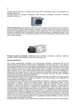 9
da lente, além de possuírem o controle auto-íris. Seu custo é intermediário entre as micro-câmeras e as
câmeras profissionais.
Principais pontos de utilização: Residências, lojas, farmácias, consultórios, escritórios, corredores,
garagens, indústria, etc.
Câmeras Profissionais: São dispositivos eletrônicos mais avançados, de médio porte que se caracterizam
por ter recursos e funções mais completas, permitindo a troca de lentes, uso de auto-íris, ajuste de
parâmetros e configurações de forma a alcançar o melhor desempenho. Tem várias funções de melhoria da
imagem se comparadas com micro-câmeras. Possuem melhor resolução e qualidade de imagem, como
BLC, ES,AGC, ATW, etc. Com o crescimento acelerado do mercado de segurança a tendência é que sejam
cada vez mais utilizadas.
Principais pontos de utilização: Residências, lojas, farmácias, consultórios, escritórios, corredores,
garagens, indústria, estacionamentos, pátios, áreas perimetrais, etc.
Câmeras Speed Dome:
São câmeras extremamente avançadas, com movimentação motorizada, normalmente 360° de giro
horizontal e 90° de giro vertical. Possuem ainda, a integração de uma lente zoom de 12 a 30x. Além de
várias programações entre pre sets (pré posições), tours(sequência de movimentações), máscara de área,
giro automático, função dia e noite, zoom digital, auto-track,(busca de objetos ou pessoas), e ainda várias
outras funções de acordo com o modelo. Sua aplicação permite a cobertura de uma área muito grande,
além de permitir que o zoom seja aproximado para colher informações muito mais detalhadas em
determinada cena. Apesar de ser um tipo de equipamento extremamente avançado, sua instalação e
configuração normalmente não são complicadas, pois os comandos são sinais de dados controlados
através de barramento serial tipo RS-485 ou RS-422.
Através desse barramento é possível conectar várias câmeras em rede, normalmente com apenas dois fios
de par trançado conectados em paralelo nas câmeras. Cada câmera possui sua configuração de
endereçamento para localização e controle.
O posicionamento das speed domes é feito normalmente por teclados ou mesas de controle específicos,
com joystick ou teclas de setas. Estes teclados permitem, além da movimentação, efetuar toda a
configuração das câmeras, definição de posicionamentos, referências, câmeras, bastando para isso
selecionar o endereço da câmera a ser movimentada. Dependendo do fabricante, as speed domes e
teclados de controle ainda permitem a integração com multiplexadores, matrizes de vídeo, DVRs, etc,
permitindo tanto o controle da speed dome através do DVR como a configuração e operação centralizada
dos processadores através do teclado. Outra opção também é o controle das speed domes através de
comandos via PC. Para isso, é necessário um conversor na porta serial do PC, para o tipo de barramento
utilizado(Conversor RS-232 para RS-485). Assim, é possível controlar a câmera via software o u até mesmo
remotamente v ia conexão web. Um detalhe importante é que nem todas as speed domes são compatíveis
entre si, de forma que é importante verificar se o equipamento escolhido trabalha ao menos, com um
protocolo padrão, como Pelco-P ou Pelco-D.
Principais pontos de utilização: Loja de departamentos, garagens, indústrias, condomínios, supermercados,
 