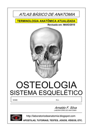 ATLAS BÁSICO DE ANATOMIA
    TERMINOLOGIA ANATÔMICA ATUALIZADA
                             Revisada em: MAIO/2010




   OSTEOLOGIA
SISTEMA ESQUELÉTICO
NOME:                               R.A. :




                                   Arnaldo F. Silva
                                  LABORATÓRIO DE ANATOMIA


           http://laboratoriodeanatomia.blogspot.com
         APOSTILAS, TUTORIAIS, TESTES, JOGOS, VÍDEOS, ETC.
 