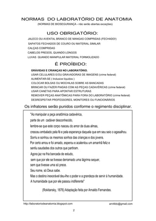 NORMAS DO LABORATÓRIO DE ANATOMIA
           (NORMAS DE BIOSEGURANÇA - não serão abertas exceções).


                   USO OBRIGATÓRIO:
   JALECO OU AVENTAL BRANCO DE MANGAS COMPRIDAS (FECHADO!)
   SAPATOS FECHADOS DE COURO OU MATERIAL SIMILAR
   CALÇAS COMPRIDAS
   CABELOS PRESOS, QUANDO LONGOS
   LUVAS QUANDO MANIPULAR MATERIAL FORMOLIZADO

                          É PROÍBIDO:
      GRÁVIDAS E CRIANÇAS NO LABORATÓRIO.
      USAR CELULARES E/OU GRAVADORAS DE IMAGENS (crime federal)
      ALIMENTAR-SE ( Inclusive líquidos )
      COLOCAR BOLSAS OU MOCHILAS SOBRE AS BANCADAS
      BRINCAR OU FAZER PIADAS COM AS PEÇAS CADAVÉRICAS (crime federal)
      USAR CANETAS PARA APONTAR ESTRUTURAS
      REMOVER PEÇAS ANATÔMICAS PARA FORA DO LABORATÓRIO (crime federal)
      DESRESPEITAR PROFESSORES, MONITORES OU FUNCIONÁRIOS

Os infratores serão punidos conforme o regimento disciplinar.
     "Ao manipular a peça anatômica cadavérica,
     parte de um cadáver desconhecido,
     lembre-se que este corpo nasceu do amor de duas almas,
     cresceu embalado pela fé e pela esperança daquela que em seu seio o agasalhou.
     Sorriu e sonhou os mesmos sonhos das crianças e dos jovens.
     Por certo amou e foi amado, esperou e acalentou um amanhã feliz e
     sentiu saudades dos outros que partiram.
     Agora jaz na fria bancada de estudo,
     sem que por ele se tivesse derramado uma lágrima sequer,
     sem que tivesse uma só prece.
     Seu nome, só Deus sabe.
     Mas o destino inexorável deu-lhe o poder e a grandeza de servir à humanidade.
     A humanidade que por ele passou indiferente"

               (Rokitansky, 1876) Adaptação feita por Arnaldo Fernandes.


http://laboratoriodeanatomia.blogspot.com                             arn4ldo@gmail.com

                                            2
 