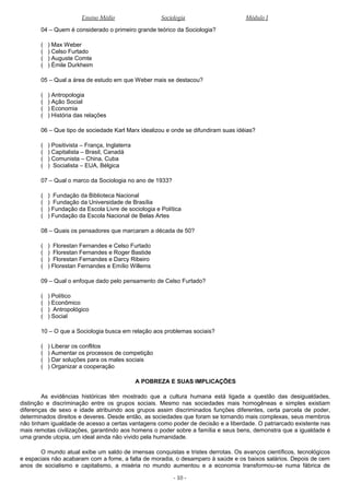 Ensino Médio Sociologia Módulo I
04 – Quem é considerado o primeiro grande teórico da Sociologia?
( ) Max Weber
( ) Celso Furtado
( ) Auguste Comte
( ) Émile Durkheim
05 – Qual a área de estudo em que Weber mais se destacou?
( ) Antropologia
( ) Ação Social
( ) Economia
( ) História das relações
06 – Que tipo de sociedade Karl Marx idealizou e onde se difundiram suas idéias?
( ) Positivista – França, Inglaterra
( ) Capitalista – Brasil, Canadá
( ) Comunista – China, Cuba
( ) Socialista – EUA, Bélgica
07 – Qual o marco da Sociologia no ano de 1933?
( ) Fundação da Biblioteca Nacional
( ) Fundação da Universidade de Brasília
( ) Fundação da Escola Livre de sociologia e Política
( ) Fundação da Escola Nacional de Belas Artes
08 – Quais os pensadores que marcaram a década de 50?
( ) Florestan Fernandes e Celso Furtado
( ) Florestan Fernandes e Roger Bastide
( ) Florestan Fernandes e Darcy Ribeiro
( ) Florestan Fernandes e Emílio Willems
09 – Qual o enfoque dado pelo pensamento de Celso Furtado?
( ) Político
( ) Econômico
( ) Antropológico
( ) Social
10 – O que a Sociologia busca em relação aos problemas sociais?
( ) Liberar os conflitos
( ) Aumentar os processos de competição
( ) Dar soluções para os males sociais
( ) Organizar a cooperação
A POBREZA E SUAS IMPLICAÇÕES
As evidências históricas têm mostrado que a cultura humana está ligada a questão das desigualdades,
distinção e discriminação entre os grupos sociais. Mesmo nas sociedades mais homogêneas e simples existiam
diferenças de sexo e idade atribuindo aos grupos assim discriminados funções diferentes, certa parcela de poder,
determinados direitos e deveres. Desde então, as sociedades que foram se tornando mais complexas, seus membros
não tinham igualdade de acesso a certas vantagens como poder de decisão e a liberdade. O patriarcado existente nas
mais remotas civilizações, garantindo aos homens o poder sobre a família e seus bens, demonstra que a igualdade é
uma grande utopia, um ideal ainda não vivido pela humanidade.
O mundo atual exibe um saldo de imensas conquistas e tristes derrotas. Os avanços científicos, tecnológicos
e espaciais não acabaram com a fome, a falta de moradia, o desamparo à saúde e os baixos salários. Depois de cem
anos de socialismo e capitalismo, a miséria no mundo aumentou e a economia transformou-se numa fábrica de
- 10 -
 