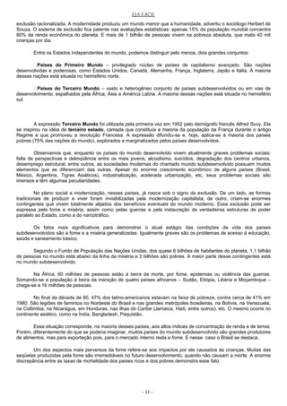 EJA FÁCIL
exclusão racionalizada. A modernidade produziu um mundo menor que a humanidade, advertiu o sociólogo Herbert de
Souza. O sistema de exclusão fica patente nas avaliações estatísticas: apenas 15% da população mundial concentra
80% da renda econômica do planeta. E mais de 1 bilhão de pessoas vivem na pobreza absoluta, que mata 40 mil
crianças por dia.
Entre os Estados independentes do mundo, podemos distinguir pelo menos, dois grandes conjuntos:
Países do Primeiro Mundo – privilegiado núcleo de países de capitalismo avançado. São nações
desenvolvidas e poderosas, como Estados Unidos, Canadá, Alemanha, França, Inglaterra, Japão e Itália. A maioria
dessas nações está situada no hemisfério norte.
Países do Terceiro Mundo – vasto e heterogêneo conjunto de países subdesenvolvidos ou em vias de
desenvolvimento, espalhados pela África, Ásia e América Latina. A maioria dessas nações está situada no hemisfério
sul.
A expressão Terceiro Mundo foi utilizada pela primeira vez em 1952 pelo demógrafo francês Alfred Suvy. Ele
se inspirou na idéia de terceiro estado, camada que constituía a maioria da população da França durante o antigo
Regime e que promoveu a revolução Francesa. A expressão difundiu-se e, hoje, aplica-se à maioria dos países
pobres (75% das nações do mundo), explorados e marginalizados pelos países desenvolvidos.
Observamos que, enquanto os países do mundo desenvolvido vivem atualmente graves problemas sociais:
falta de perspectivas e delinqüência entre os mais jovens, alcoolismo, suicídios, degradação dos centros urbanos,
desemprego estrutural, entre outros, as sociedades modernas do chamado mundo subdesenvolvido possuem muitos
elementos que as diferenciam das outras. Apesar do enorme crescimento econômico de alguns países (Brasil,
México, Argentina, Tigres Asiáticos), industrialização, acelerada urbanização, etc, seus problemas sociais são
imensos e têm algumas peculiaridades.
No plano social a modernização, nesses países, já nasce sob o signo da exclusão. De um lado, as formas
tradicionais de produzir e viver foram inviabilizadas pela modernização capitalista; de outro, criam-se enormes
contingentes que vivem totalmente alijados dos benefícios eventuais do mundo moderno. Essa exclusão pode ser
expressa pela fome e miséria, assim como pelas guerras e pela instauração de verdadeiras estruturas de poder
paralelo ao Estado, como a do narcotráfico.
Os fatos mais significativos para demonstrar o atual estágio das condições de vida dos países
subdesenvolvidos são a fome e a miséria generalizadas. Igualmente graves são os problemas de acesso à educação,
saúde e saneamento básico.
Segundo o Fundo de População das Nações Unidas, dos quase 6 bilhões de habitantes do planeta, 1,1 bilhão
de pessoas no mundo está abaixo da linha da miséria e 3 bilhões são pobres. A maior parte desse contingentes está
no mundo subdesenvolvido.
Na África, 60 milhões de pessoas estão à beira da morte, por fome, epidemias ou violência das guerras.
Somando-se a população à beira da inanição de quatro países africanos – Sudão, Etiópia, Libéria e Moçambique –
chega-se a 16 milhões de pessoas.
No final da década de 80, 47% dos latino-americanos estavam na faixa de pobreza, contra cerca de 41% em
1980. São legiões de famintos no Nordeste do Brasil e nas grandes metrópoles brasileiras, na Bolívia, na Venezuela,
na Colômbia, na Nicarágua, em Honduras, nas ilhas do Caribe (Jamaica, Haiti, entre outros), etc. O mesmo ocorre no
continente asiático, como na Índia, Bangladesh, Paquistão.
Essa situação corresponde, na maioria desses países, aos altos índices de concentração de renda e de terras.
Porém, diferentemente do que se poderia imaginar, muitos países do mundo subdesenvolvido são grandes produtores
de alimentos, mas para exportação pois, para o mercado interno resta a fome. E nesse caso o Brasil se destaca.
Um dos aspectos mais perversos da fome refere-se aos impactos por ela causados às crianças. Muitas das
seqüelas produzidas pela fome são irremediáveis no futuro desenvolvimento, quando não causam a morte. A enorme
discrepância entre as taxas de mortalidade dos países ricos e dos pobres demonstra esse fato.
- 11 -
 