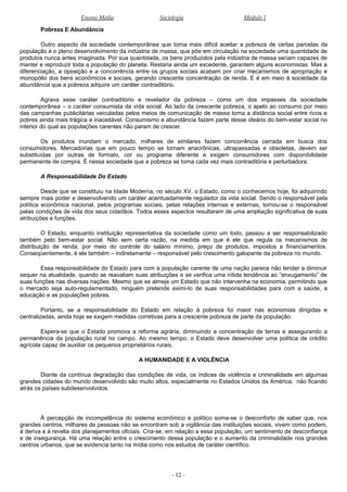 Ensino Médio Sociologia Módulo I
Pobreza E Abundância
Outro aspecto da sociedade contemporânea que torna mais difícil aceitar a pobreza de certas parcelas da
população é o pleno desenvolvimento da indústria de massa, que põe em circulação na sociedade uma quantidade de
produtos nunca antes imaginada. Por sua quantidade, os bens produzidos pela indústria de massa seriam capazes de
manter e reproduzir toda a população do planeta. Restaria ainda um excedente, garantem alguns economistas. Mas a
diferenciação, a oposição e a concorrência entre os grupos sociais acabam por criar mecanismos de apropriação e
monopólio dos bens econômicos e sociais, gerando crescente concentração de renda. E é em meio à sociedade da
abundância que a pobreza adquire um caráter contraditório.
Agrava esse caráter contraditório e revelador da pobreza – como um dos impasses da sociedade
contemporânea – o caráter consumista da vida social. Ao lado da crescente pobreza, o apelo ao consumo por meio
das campanhas publicitárias veiculadas pelos meios de comunicação de massa torna a distância social entre ricos e
pobres ainda mais trágica e inaceitável. Consumismo e abundância fazem parte desse ideário do bem-estar social no
interior do qual as populações carentes não param de crescer.
Os produtos inundam o mercado, milhares de similares fazem concorrência cerrada em busca dos
consumidores. Mercadorias que em pouco tempo se tornam anacrônicas, ultrapassadas e obsoletas, devem ser
substituídas por outras de formato, cor ou programa diferente e exigem consumidores com disponibilidade
permanente de compra. É nessa sociedade que a pobreza se torna cada vez mais contraditória e perturbadora.
A Responsabilidade Do Estado
Desde que se constituiu na Idade Moderna, no século XV, o Estado, como o conhecemos hoje, foi adquirindo
sempre mais poder e desenvolvendo um caráter acentuadamente regulador da vida social. Sendo o responsável pela
política econômica nacional, pelos programas sociais, pelas relações internas e externas, tornou-se o responsável
pelas condições de vida dos seus cidadãos. Todos esses aspectos resultaram de uma ampliação significativa de suas
atribuições e funções.
O Estado, enquanto instituição representativa da sociedade como um todo, passou a ser responsabilizado
também pelo bem-estar social. Não sem certa razão, na medida em que é ele que regula os mecanismos de
distribuição de renda, por meio do controle do salário mínimo, preço de produtos, impostos e financiamentos.
Conseqüentemente, é ele também – indiretamente – responsável pelo crescimento galopante da pobreza no mundo.
Essa responsabilidade do Estado para com a população carente de uma nação parece não tender a diminuir
sequer na atualidade, quando se reavaliam suas atribuições e se verifica uma nítida tendência ao “enxugamento” de
suas funções nas diversas nações. Mesmo que se almeje um Estado que não intervenha na economia, permitindo que
o mercado seja auto-regulamentado, ninguém pretende eximi-lo de suas responsabilidades para com a saúde, a
educação e as populações pobres.
Portanto, se a responsabilidade do Estado em relação à pobreza foi maior nas economias dirigidas e
centralizadas, ainda hoje se exigem medidas corretivas para a crescente pobreza de parte da população.
Espera-se que o Estado promova a reforma agrária, diminuindo a concentração de terras e assegurando a
permanência da população rural no campo. Ao mesmo tempo, o Estado deve desenvolver uma política de crédito
agrícola capaz de auxiliar os pequenos proprietários rurais.
A HUMANIDADE E A VIOLÊNCIA
Diante da contínua degradação das condições de vida, os índices de violência e criminalidade em algumas
grandes cidades do mundo desenvolvido são muito altos, especialmente no Estados Unidos da América, não ficando
atrás os países subdesenvolvidos.
À percepção de incompetência do sistema econômico e político soma-se o desconforto de saber que, nos
grandes centros, milhares de pessoas não se encontram sob a vigilância das instituições sociais, vivem como podem,
à deriva e à revelia dos planejamentos oficiais. Cria-se, em relação a essa população, um sentimento de desconfiança
e de insegurança. Há uma relação entre o crescimento dessa população e o aumento da criminalidade nos grandes
centros urbanos, que se evidencia tanto na mídia como nos estudos de caráter científico.
- 12 -
 