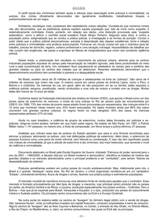 EJA FÁCIL
O perfil social dos criminosos também ajuda a reforçar essa associação entre pobreza e criminalidade: os
autores dos crimes oficialmente denunciados são geralmente analfabetos, trabalhadores braçais e
predominantemente de cor negra.
Entretanto, sociólogos mais cuidadosos têm estabelecido outras relações. Constata-se que inúmeros crimes
não são denunciados, que as estatísticas apenas expõem aquela população que, tida de início como suspeita, é
sistematicamente controlada. Existe, portanto, em relação aos dados, uma distorção provocada pela “suspeita
sistemática”, como a definiu o cientista social brasileiro Paulo Sérgio Pinheiro. Segundo essa ótica, é contra a
população pobre, estigmatizada que se conduz a prática policial, a investigação e as formas de punição. Conclui o
autor citado que a prática policial preconceituosa, somada à desproteção das classes subalternas, torna a relação
entre pobreza e criminalidade uma profecia autocumprida. Forma-se um círculo vicioso em que o indivíduo para ter
trabalho, precisa ter domicílio, registro, carteira profissional e uma situação civil legal. Impossibilitado de trabalhar por
não cumprir tais exigências, ele passa a engrossar as fileiras de marginalizados que vivem sob constante vigilância
policial.
Desse modo, a urbanização tem resultado no crescimento da pobreza urbana, atraindo para os centros
industriais populações expulsas do campo pela mecanização do trabalho agrícola, pela baixa produtividade do meio
rural e pela concentração da terra. Um verdadeiro fluxo populacional se estabelece do campo para a periferia das
grandes cidades ou para os centros das cidades que se deterioram. Recentes estatísticas demonstram que o
desenvolvimento econômico tem aumentado a pobreza e a desigualdade social.
No Brasil, existem cerca de 35 milhões de crianças e adolescentes na linha de “pobreza”. São cerca de 4
milhões de menores que vivem nas ruas. O mesmo ocorre em vários países da América Latina, como o Peru, a
Bolívia e a Colômbia. Os menores de rua, em geral, além de não possuírem um lar ou família, estão expostos a
violência policial, estupros, prostituição, sendo conduzidos a uma vida de roubos e contato com as drogas. Muitos
deles têm menos de 10 anos de idade.
Conforme dados da Federação Internacional dos direitos do Homem (FIDH), que aponta o Brasil como um dos
piores casos de extermínio de menores, a morte de uma criança no Rio de Janeiro pode ser encomendada por
US$10. Em 1988, 73% das mortes de jovens nesse estado foram provocadas por assassinatos; das crianças entre 6 e
12 anos que morreram nesse mesmo ano, 63% foram executadas. Os dados mostram ainda que 86% dos casos
ocorreram nos grandes centros urbanos; os negros foram os mais atingidos: 83% dos casos. As meninas
assassinadas perfazem 27% do total.
Ainda no caso brasileiro, a violência de grupos de extermínio, muitos deles formados por policiais e ex-
policiais, dirige-se contra adultos, também em sua maior parte negros. No estado de São Paulo, em 1991, a Polícia
Militar matou 1.141 pessoas; no mesmo ano, a título de comparação, em Nova Iorque a polícia eliminou 27 pessoas.
Analistas que criticam esse tipo de postura do Estado apontam que essa é uma fórmula encontrada para
eliminar a pobreza: eliminando os pobres, com mal disfarçadas políticas de extermínio. Além disso, o extermínio de
pessoas funciona como uma pena de morte informal, sem tribunal ou condenação. E isso não tem significado queda
nos índices de criminalidade, já que a atitude de extermínio é ato criminoso, dos mais hediondos, que aumenta o nível
de violência e criminalidade.
Documento elaborado no Brasil pela Escola Superior de Guerra, intitulado “Estrutura do poder nacional para o
ano de 2001 – 1990/2000, a década vital por um Brasil moderno e democrático”, identifica os bolsões de miséria das
grandes cidades e os menores abandonados como o principal problema a ser “combatido”, pois seriam “fatores de
desestabilização do sistema”.
Posturas semelhantes existem em outros países do mundo subdesenvolvido. Mas, infelizmente para nós, o
Brasil é o grande “destaque” nessa área. No Rio de Janeiro, o crime organizado constituiu-se em um verdadeiro
“Estado”, controlando territórios, fluxos de drogas e armas, fazendo sua própria justiça e submetendo populações.
O mercado mundial de narcóticos tornou-se uma altíssima fonte de renda para aqueles que o controlam. Esse
mercado é formado principalmente por três tipos de drogas: a maconha, cujo principal centro produtor são os países
do caribe, da América Central e da África; a cocaína, produzida especialmente nos países andinos – Colômbia, Peru e
Bolívia – mas que já se expande para Brasil, Venezuela e Equador; e o ópio, produzido nos países do subcontinente
indiano e Sudeste asiático. Os principais centro consumidores são os EUA e a Europa Ocidental.
Na outra ponta do sistema estão os centros de “lavagem” do dinheiro ilegal obtido com a venda de drogas.
São “paraísos fiscais”, onde os traficantes investem em capital financeiro, compram propriedades e bens de consumo.
Alguns centros de “lavagem” são as ilhas Cayman e Bahamas, no Caribe, o emirado de Abu Dhabi, no Oriente Médio,
a ilha de Chipre, no Mediterrâneo, e, claro, os centros consumidores, dos quais os EUA são os principais.
- 13 -
 