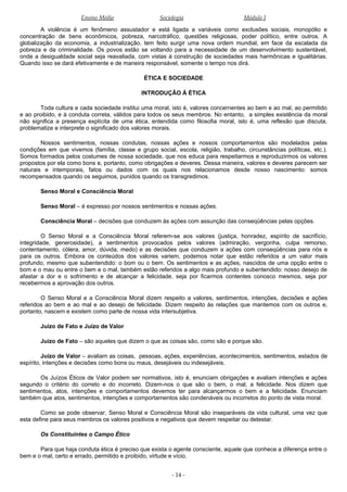 Ensino Médio Sociologia Módulo I
A violência é um fenômeno assustador e está ligada a variáveis como exclusões sociais, monopólio e
concentração de bens econômicos, pobreza, narcotráfico, questões religiosas, poder político, entre outros. A
globalização da economia, a industrialização, tem feito surgir uma nova ordem mundial, em face da escalada da
pobreza e da criminalidade. Os povos estão se voltando para a necessidade de um desenvolvimento sustentável,
onde a desigualdade social seja reavaliada, com vistas à construção de sociedades mais harmônicas e igualitárias.
Quando isso se dará efetivamente e de maneira responsável, somente o tempo nos dirá.
ÉTICA E SOCIEDADE
INTRODUÇÃO À ÉTICA
Toda cultura e cada sociedade institui uma moral, isto é, valores concernentes ao bem e ao mal, ao permitido
e ao proibido, e à conduta correta, válidos para todos os seus membros. No entanto, a simples existência da moral
não significa a presença explícita de uma ética, entendida como filosofia moral, isto é, uma reflexão que discuta,
problematize e interprete o significado dos valores morais.
Nossos sentimentos, nossas condutas, nossas ações e nossos comportamentos são modelados pelas
condições em que vivemos (família, classe e grupo social, escola, religião, trabalho, circunstâncias políticas, etc.).
Somos formados pelos costumes de nossa sociedade, que nos educa para respeitarmos e reproduzirmos os valores
propostos por ela como bons e, portanto, como obrigações e deveres. Dessa maneira, valores e deveres parecem ser
naturais e intemporais, fatos ou dados com os quais nos relacionamos desde nosso nascimento: somos
recompensados quando os seguimos, punidos quando os transgredimos.
Senso Moral e Consciência Moral
Senso Moral – é expresso por nossos sentimentos e nossas ações.
Consciência Moral – decisões que conduzem às ações com assunção das conseqüências pelas opções.
O Senso Moral e a Consciência Moral referem-se aos valores (justiça, honradez, espírito de sacrifício,
integridade, generosidade), a sentimentos provocados pelos valores (admiração, vergonha, culpa remorso,
contentamento, cólera, amor, dúvida, medo) e as decisões que conduzem a ações com conseqüências para nós e
para os outros. Embora os conteúdos dos valores variem, podemos notar que estão referidos a um valor mais
profundo, mesmo que subentendido: o bom ou o bem. Os sentimentos e as ações, nascidos de uma opção entre o
bom e o mau ou entre o bem e o mal, também estão referidos a algo mais profundo e subentendido: nosso desejo de
afastar a dor e o sofrimento e de alcançar a felicidade, seja por ficarmos contentes conosco mesmos, seja por
recebermos a aprovação dos outros.
O Senso Moral e a Consciência Moral dizem respeito a valores, sentimentos, intenções, decisões e ações
referidos ao bem e ao mal e ao desejo de felicidade. Dizem respeito às relações que mantemos com os outros e,
portanto, nascem e existem como parte de nossa vida intersubjetiva.
Juízo de Fato e Juízo de Valor
Juízo de Fato – são aqueles que dizem o que as coisas são, como são e porque são.
Juízo de Valor – avaliam as coisas, pessoas, ações, experiências, acontecimentos, sentimentos, estados de
espírito, intenções e decisões como bons ou maus, desejáveis ou indesejáveis.
Os Juízos Éticos de Valor podem ser normativos, isto é, enunciam obrigações e avaliam intenções e ações
segundo o critério do correto e do incorreto. Dizem-nos o que são o bem, o mal, a felicidade. Nos dizem que
sentimentos, atos, intenções e comportamentos devemos ter para alcançarmos o bem e a felicidade. Enunciam
também que atos, sentimentos, intenções e comportamentos são condenáveis ou incorretos do ponto de vista moral.
Como se pode observar, Senso Moral e Consciência Moral são inseparáveis da vida cultural, uma vez que
esta define para seus membros os valores positivos e negativos que devem respeitar ou detestar.
Os Constituintes o Campo Ético
Para que haja conduta ética é preciso que exista o agente consciente, aquele que conhece a diferença entre o
bem e o mal, certo e errado, permitido e proibido, virtude e vício.
- 14 -
 
