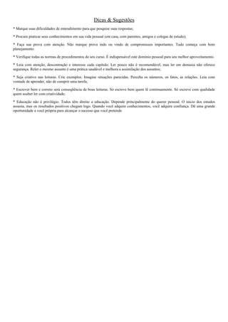 Dicas & Sugestões
* Marque suas dificuldades de entendimento para que pesquise suas respostas;
* Procure praticar seus conhecimentos em sua vida pessoal (em casa, com parentes, amigos e colegas de estudo);
* Faça sua prova com atenção. Não marque prova indo ou vindo de compromissos importantes. Tudo começa com bom
planejamento.
* Verifique todas as normas de procedimentos do seu curso. É indispensável este domínio pessoal para seu melhor aproveitamento.
* Leia com atenção, descontração e interesse cada capítulo. Ler pouco não é recomendável, mas ler em demasia não oferece
segurança. Reler o mesmo assunto é uma prática saudável e melhora a assimilação dos assuntos;
* Seja criativo nas leituras. Crie exemplos. Imagine situações parecidas. Perceba os números, os fatos, as relações. Leia com
vontade de aprender, não de cumprir uma tarefa;
* Escrever bem e correto será conseqüência de boas leituras. Só escreve bem quem lê continuamente. Só escreve com qualidade
quem souber ler com criatividade;
* Educação não é privilégio. Todos têm direito a educação. Depende principalmente do querer pessoal. O início dos estudos
assusta, mas os resultados positivos chegam logo. Quando você adquire conhecimentos, você adquire confiança. Dê uma grande
oportunidade a você própria para alcançar o sucesso que você pretende
 