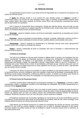 EJA FÁCIL
AS CIÊNCIAS SOCIAIS
O comportamento social humano e suas várias formas de organização são o principal foco da pesquisa e do
estudo das Ciências Sociais.
O objeto das Ciências Sociais é o ser humano em suas relações sociais, e o objetivo é ampliar o
conhecimento sobre o ser humano em suas interações sociais. Logo, os variados comportamentos humanos como
casar, receber salário, fazer greve, participar de eventos, educar filhos, são considerados comportamentos sociais
pois se desenvolvem em sociedade.
Com o avanço do conhecimento fez-se necessária a divisão das Ciências Sociais, para que cada uma das
disciplinas pudessem se ocupar de um aspecto específico da realidade social, embora todas sejam complementares
entre si. As disciplinas abaixo formam as Ciências Sociais.
Sociologia – estuda as relações sociais e as formas de associação, considerando as interações que ocorrem
na vida em sociedade.
Economia – estuda as atividades humanas ligadas a produção, circulação, distribuição e consumo de bens e
serviços, como por exemplo a distribuição de renda num país, a política salarial, a produtividade, entre outros.
Antropologia – estuda e pesquisa as semelhanças e as diferenças culturais entre vários agrupamentos
humanos, assim como a origem e a evolução das culturas.
Política – estuda a distribuição de poder na sociedade, bem como a formação e o desenvolvimento das
diversas formas de governo.
A História da Sociologia
Tem sido uma constante na vida dos seres humanos a reflexão sobre os grupos e as sociedades para sua
melhor compreensão. Os gregos na antiguidade recorriam a mitologia para compreender os fenômenos sociais,
baseados na imaginação, na fantasia e na especulação. As tentativas de explicar a sociedade foram muito
influenciadas pela filosofia e religião. Na antiguidade e durante a Idade Média, Platão em seu livro “A República” , e
Aristóteles com a obra “Política” foram o marco. É de Aristóteles a afirmação de que “o homem nasce para viver em
sociedade”. A influência da religião observa-se em Santo Agostinho em sua obra “A cidade de Deus”, onde afirmava
que nas cidades reinava o pecado.
O empenho em atribuir ao estudo da sociedade um status semelhante ao das Ciências Naturais, que regulam
os fenômenos físicos, químicos e biológicos, teve como resultado o nascimento da Sociologia. A preocupação com os
fenômenos sociais sempre acompanhou a história das idéias do homem, no entanto, só se firmou como ciência no
século XIX, quando se definiu seu campo de investigação e o modo pelo qual se procura conhecê-lo.
A Primeira Forma de Pensamento Social
A primeira corrente teórica sistematizada de pensamento sociológico foi o Positivismo, a primeira a definir
precisamente o objeto, a estabelecer conceitos e uma metodologia de investigação. Seu primeiro representante foi o
pensador francês Auguste Comte.
O Positivismo derivou do “cientificismo”, isto é, da crença no poder exclusivo e absoluto da razão humana em
conhecer a realidade e traduzi-la sob a forma de leis naturais. Essas leis seriam a base da regulamentação da vida do
homem, da natureza como um todo e do próprio universo. Seu conhecimento pretendia substituir as explicações
teológicas, filosóficas e de senso comum por meio das quais o homem explicava a realidade.
O Positivismo reconhecia que os princípios reguladores do mundo físico e do mundo social diferiam quanto à
sua essência. Comte denominou “física social” às suas análises da sociedade, antes de criar o termo sociologia, numa
evidente tentativa de derivar as Ciências Sociais das Ciências Físicas.
Cabe lembrar que tal filosofia inspirava-se no método de investigação das ciências da natureza, procurando
identificar na vida social as mesmas relações e princípios com os quais os cientistas explicavam a vida natural.
Procurava resolver os conflitos sociais por meio da exaltação à coesão, à harmonia natural entre os indivíduos, ao
bem estar do todo social.
- 3 -
 