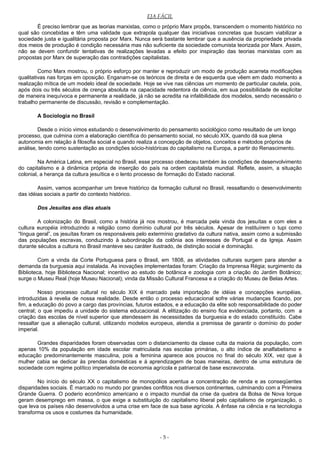 EJA FÁCIL
É preciso lembrar que as teorias marxistas, como o próprio Marx propôs, transcendem o momento histórico no
qual são concebidas e têm uma validade que extrapola qualquer das iniciativas concretas que buscam viabilizar a
sociedade justa e igualitária proposta por Marx. Nunca será bastante lembrar que a ausência da propriedade privada
dos meios de produção é condição necessária mas não suficiente da sociedade comunista teorizada por Marx. Assim,
não se devem confundir tentativas de realizações levadas a efeito por inspiração das teorias marxistas com as
propostas por Marx de superação das contradições capitalistas.
Como Marx mostrou, o próprio esforço por manter e reproduzir um modo de produção acarreta modificações
qualitativas nas forças em oposição. Enganam-se os teóricos de direita e de esquerda que vêem em dado momento a
realização mítica de um modelo ideal de sociedade. Hoje se vive nas ciências um momento de particular cautela, pois,
após dois ou três séculos de crença absoluta na capacidade redentora da ciência, em sua possibilidade de explicitar
de maneira inequívoca e permanente a realidade, já não se acredita na infalibilidade dos modelos, sendo necessário o
trabalho permanente de discussão, revisão e complementação.
A Sociologia no Brasil
Desde o início vimos estudando o desenvolvimento do pensamento sociológico como resultado de um longo
processo, que culmina com a elaboração científica do pensamento social, no século XIX, quando dá sua plena
autonomia em relação à filosofia social e quando realiza a concepção de objetos, conceitos e métodos próprios de
análise, tendo como sustentação as condições sócio-históricas do capitalismo na Europa, a partir do Renascimento.
Na América Latina, em especial no Brasil, esse processo obedeceu também às condições de desenvolvimento
do capitalismo e à dinâmica própria de inserção do país na ordem capitalista mundial. Reflete, assim, a situação
colonial, a herança da cultura jesuítica e o lento processo de formação do Estado nacional.
Assim, vamos acompanhar um breve histórico da formação cultural no Brasil, ressaltando o desenvolvimento
das idéias sociais a partir do contexto histórico.
Dos Jesuítas aos dias atuais
A colonização do Brasil, como a história já nos mostrou, é marcada pela vinda dos jesuítas e com eles a
cultura européia introduzindo a religião como domínio cultural por três séculos. Apesar de instituírem o tupi como
“língua geral”, os jesuítas foram os responsáveis pelo extermínio gradativo da cultura nativa, assim como a submissão
das populações escravas, conduzindo à subordinação da colônia aos interesses de Portugal e da Igreja. Assim
durante séculos a cultura no Brasil manteve seu caráter ilustrado, de distinção social e dominação.
Com a vinda da Corte Portuguesa para o Brasil, em 1808, as atividades culturais surgem para atender a
demanda da burguesia aqui instalada. As inovações implementadas foram: Criação da Imprensa Régia; surgimento da
Biblioteca, hoje Biblioteca Nacional; incentivo ao estudo de botânica e zoologia com a criação do Jardim Botânico;
surge o Museu Real (hoje Museu Nacional); vinda da Missão Cultural Francesa e a criação do Museu de Belas Artes.
Nosso processo cultural no século XIX é marcado pela importação de idéias e concepções européias,
introduzidas à revelia de nossa realidade. Desde então o processo educacional sofre várias mudanças ficando, por
fim, a educação do povo a cargo das províncias, futuros estados, e a educação da elite sob responsabilidade do poder
central; o que impediu a unidade do sistema educacional. A elitização do ensino fica evidenciada, portanto, com a
criação das escolas de nível superior que atendessem às necessidades da burguesia e do estado constituído. Cabe
ressaltar que a alienação cultural, utilizando modelos europeus, atendia a premissa de garantir o domínio do poder
imperial.
Grandes disparidades foram observadas com o distanciamento da classe culta da maioria da população, com
apenas 10% da população em idade escolar matriculada nas escolas primárias, o alto índice de analfabetismo e
educação predominantemente masculina, pois a feminina aparece aos poucos no final do século XIX, vez que à
mulher cabia se dedicar às prendas domésticas e à aprendizagem de boas maneiras, dentro de uma estrutura de
sociedade com regime político imperialista de economia agrícola e patriarcal de base escravocrata.
No início do século XX o capitalismo de monopólios acentua a concentração de renda e as conseqüentes
disparidades sociais. É marcado no mundo por grandes conflitos nos diversos continentes, culminando com a Primeira
Grande Guerra. O poderio econômico americano e o impacto mundial da crise da quebra da Bolsa de Nova Iorque
geram desemprego em massa, o que exige a substituição do capitalismo liberal pelo capitalismo de organização, o
que leva os países não desenvolvidos a uma crise em face de sua base agrícola. A ênfase na ciência e na tecnologia
transforma os usos e costumes da humanidade.
- 5 -
 