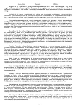 Ensino Médio Sociologia Módulo I
A década de 20 é marcada por um alo índice de analfabetismo (80%). Surge a escolanovista, e com ela a
reação católica; as alternativas anarquistas são objetos de perseguição face ao incentivo ao ativismo político. A
repressão acentua-se e fica mais distante a participação da sociedade, sendo reivindicadas autonomia, autogestão e
diálogo.
A década de 30 marcou a preocupação com o Brasil real, em oposição a colonização, o desenvolvimento
nacionalista, como sentimento capaz de unir as diversas camadas sociais em torno de questões internas da nação e
como inspiração para as políticas econômica e administrativa de proteção ao comércio e à indústria nacional.
É fundada nessa época a Escola Livre de Sociologia e Política (1933), dedicada a estudos orientados pela
sociologia norte-americana, e da Faculdade de Filosofia, Ciências e letras (1934). Procurou-se, assim, iniciar o estudo
sistemático da sociologia, opondo-se ao caráter genérico de “humanidades” que adquiriu na formação de engenheiros,
médicos e advogados, bem como diferenciar esse conhecimento, por seu cientificismo e pragmatismo, daquele
apropriado pelo Estado. Citamos aqui expoentes desse período: Caio Prado Júnior, Gilberto Freire, Sérgio Buarque de
Hollanda e Fernando Azevedo.
Com a Segunda Guerra Mundial grandes transformações sociais e políticas marcaram o início da década de
40, quando EUA e a então URSS firmaram-se como potências mundiais. E com a mudança de cenário, uma nova
ordem social se afirmava, de caráter transformador, em especial para os países do chamado Terceiro Mundo. A
industrialização transformava as relações sociais entre classes, entre setores e entre regiões. Acentua-se o êxodo
rural, com o abandono do campo por uma massa de população significativa, gerando forte dependência das áreas
agrícolas à região Sudeste industrializada. O país adquiria nessa época a consciência de sua complexidade e de sua
particularidade. Aqui os sociólogos denotam grande preocupação com a realidade latino-americana, desenvolvendo
estudos entre semelhanças e diferenças existentes entre os conflitos e as sociedades latino-americanas. Destaca-se
nesse momento por suas pesquisas Emílio Willems.
Florestan Fernandes e Celso Furtado, importantes pensadores e responsáveis pela formação de duas
grandes correntes do pensamento social brasileiro, marcam a década de 50. Discípulo de Roger Bastide, Florestan
Fernandes desenvolveu importante pesquisa sobre negros e a questão racial no Brasil. Segundo ele a sociedade
podia ser estudada pelos padrões e estruturas, isto é, os fundamentos da organização social e pelos dilemas,
conjunturas históricas, que eram as contradições geradas pela dinâmica interna da estrutura. Daí sua abordagem
muitas vezes denominada “histórico-cultural”. No campo da sociologia ocupou-se do estudo das relações sociais e da
estrutura de classes da sociedade brasileira, o capitalismo dependente e o papel do intelectual.
Celso Furtado foi o grande inovador do pensamento econômico, não só no Brasil como em toda América
Latina. É apontado como o fundador da economia política brasileira. Foi o defensor da idéia de que o
subdesenvolvimento não correspondia a uma etapa histórica das sociedades rumo ao capitalismo, mas se tratava de
uma formação econômica gerada pelo próprio capitalismo internacional.
Neste mesmo período Darcy Ribeiro desponta com a questão indígena e mais adiante exerce forte influência,
enquanto político, na mudança da Lei de Diretrizes e Bases da Educação Nacional. A sociologia entre o período de 40
e 60 produziu inúmeros trabalhos denunciando as desigualdades sociais e as relações de domínio e opressão
internas e externas.
Instalada a Segunda República com forte influência americana no golpe militar de 1964. Os reflexos da
instalação da ditadura militar na sociedade e na sociologia são significativos, uma vez que a repressão ao pensa
social e político deu-se de inúmeras formas. Universidades foram fechadas, bem como entidades de classe estudantil,
os principais nomes da sociologia no Brasil foram sumariamente aposentados e impedidos de lecionar. Muitos foram
exilados, outros se exilaram, passando a publicar seus trabalhos no exterior. Várias reformas foram instituídas com a
finalidade única de atender ao poder político dominante e repressor, impedindo o progresso cultural no País.
Com a transição democrática e o primeiro governo civil pós-ditadura militar, importante avaliação sugere uma
revisão da situação política do país com a criação de partidos, bem como o ingresso de cientistas sociais na política.
O Partido dos Trabalhadores (PT) teve adeptos a sua luta política como Florestan Fernandes, Antônio Cândido e
Mello e Souza e Francisco Weffort. Darcy Ribeiro filiou-se ao Partido Democrático Trabalhista (PDT), Fernando
Henrique Cardoso esteve presente a fundação do Partido Social-Democrata Brasileiro (PSDB), surgido da dissidência
do antigo Partido do Movimento Democrático Brasileiro (PMDB).
Uma progressiva diversificação das ciências sociais, e especial da sociologia. Multiplicaram-se os campos de
estudo, fazendo surgir análises sobre a condição feminina, do menor, das favelas, das artes, da violência urbana e
rural, da religião, entre outras. A sociologia vem se tornando cada vez mais interdisciplinar e plural, com a
multiplicação de seus objetos de estudos.
- 6 -
 