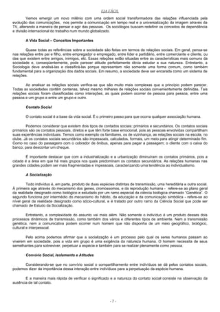 EJA FÁCIL
Vemos emergir um novo milênio com uma ordem social transformadora das relações influenciada pela
evolução das comunicações, nos permite a comunicação em tempo real e a universalização da imagem através da
TV, alterando a maneira de pensar e agir das pessoas. Os sociólogos buscam redefinir os conceitos de dependência
e divisão internacional do trabalho num mundo globalizado.
A Vida Social – Conceitos Importantes
Quase todas as referências sobre a sociedade são feitas em termos de relações sociais. Em geral, pensa-se
nas relações entre pai e filho, entre empregador e empregado, entre líder e partidário, entre comerciante e cliente, ou
das que existem entre amigos, inimigos, etc. Essas relações estão situadas entre as características mais comuns da
sociedade e, conseqüentemente, pode parecer atitude perfeitamente óbvia estudar a sua natureza. Entretanto, a
Sociologia deve analisá-las e classificá-las porque representam não somente uma forma comum, como também
fundamental para a organização dos dados sociais. Em resumo, a sociedade deve ser encarada como um sistema de
relações.
Ao analisar as relações sociais verifica-se que são muito mais complexas que a princípio podem parecer.
Todas as sociedades contêm centenas, talvez mesmo milhares de relações sociais convenientemente definidas. Tais
relações sociais foram classificadas como interações, as quais podem ocorrer de pessoa para pessoa, entre uma
pessoa e um grupo e entre um grupo e outro.
Contato Social
O contato social é a base da vida social. É o primeiro passo para que ocorra qualquer associação humana.
Podemos considerar que existem dois tipos de contados sociais: primários e secundários. Os contatos sociais
primários são os contatos pessoais, diretos e que têm forte base emocional, pois as pessoas envolvidas compartilham
suas experiências individuais. Temos como exemplo os familiares, os de vizinhança, as relações sociais na escola, no
clube. Já os contatos sociais secundários são impessoais, calculados, formais, um meio para atingir determinado fim.
Como no caso do passageiro com o cobrador de ônibus, apenas para pagar a passagem; o cliente com o caixa do
banco, para descontar um cheque.
É importante destacar que com a industrialização e a urbanização diminuíram os contatos primários, pois a
cidade é a área em que há mais grupos nos quais predominam os contatos secundários. As relações humanas nas
grandes cidades podem ser mais fragmentadas e impessoais, caracterizando uma tendência ao individualismo.
A Socialização
Todo indivíduo é, em parte, produto de duas espécies distintas de transmissão, uma hereditária e outra social.
À primeira age através do mecanismo dos genes, cromossomos, e da reprodução humana - refere-se ao plano geral
da realidade designado como biológico e estudado por um ramo especial da ciência biológica chamado “Genética”. O
segundo funciona por intermédio do mecanismo do hábito, da educação e da comunicação simbólica - refere-se ao
nível geral da realidade designado como sócio-cultural, e é tratado por outro ramo da Ciência Social que pode ser
chamado de Estudo da Socialização.
Entretanto, a complexidade do assunto vai mais além. Não somente o indivíduo é um produto desses dois
processos dinâmicos de transmissão, como também dos vários e diferentes tipos de ambiente. Nem a transmissão
genética, nem a comunicativa podem ocorrer num homem que não disponha de um meio geográfico, biológico,
cultural e interpessoal.
Pelo acima podemos afirmar que a socialização é um processo pelo qual os seres humanos passam ao
viverem em sociedade, pois a vida em grupo é uma exigência da natureza humana. O homem necessita de seus
semelhantes para sobreviver, perpetuar a espécie e também para se realizar plenamente como pessoa.
Convívio Social, Isolamento e Atitudes
Considerando-se que no convívio social o compartilhamento entre indivíduos se dá pelos contatos sociais,
podemos dizer da importância dessa interação entre indivíduos para a perpetuação da espécie humana.
E a maneira mais rápida de verificar o significado e a natureza do contato social consiste na observação da
ausência de tal contato.
- 7 -
 