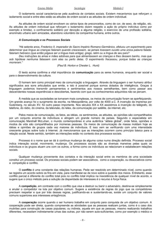 Ensino Médio Sociologia Módulo I
O isolamento social caracteriza-se pela ausência de contatos sociais. Existem mecanismos que reforçam o
isolamento social e entre eles estão as atitudes de ordem social e as atitudes de ordem individual.
As atitudes de ordem social envolvem os vários tipos de preconceitos, como de cor, de sexo, de religião, etc.
As atitudes de ordem individual que reforçam o isolamento dizem respeito a ação do próprio indivíduo como por
exemplo a timidez, o confinamento solitário por devoção a alguma religião, o exercício de uma profissão solitária,
anonimato urbano sem amizades, abandono voluntário da companhia humana, entre outros.
A Comunicação e os Processos Sociais
“Há setenta anos, Frederico II, imperador do Sacro Império Romano-Germânico, efetuou um experimento para
determinar que língua as crianças falariam quando crescessem, se jamais tivessem ouvido uma única palavra falada:
falariam hebraico (que então julgava ser a língua mais antiga), grego, latim ou a língua de seu país?
Deu instruções às amas e mães adotivas para que alimentassem as crianças e lhes dessem banho, mas que
sob hipótese nenhuma falassem com elas ou perto delas. O experimento fracassou, porque todas as crianças
morreram.”
(Paul B. Horton e Chester L. Hunt)
O texto acima confirma a vital importância da comunicação para os seres humanos, enquanto ser social e
para o desenvolvimento da cultura.
O homem tem como principal meio de comunicação a linguagem. Através da linguagem o ser humano atribui
significados aos sons articulados que emite, e isto é possível porque somos dotados de inteligência. Graças à
linguagem podemos transmitir pensamentos e sentimentos aos nossos semelhantes, bem como passar aos
descendentes nossas experiências e descobertas, fazendo com que os conhecimentos adquiridos não se percam.
À medida que as sociedades se tornaram mais complexas, os meios de comunicação foram se aperfeiçoando.
Um grande avanço foi o surgimento da escrita, na Mesopotâmia, por volta de 4000 a.C. A invenção da imprensa por
Gutenberg, no século XV, foi outro passo importante. Nos séculos XIX e XX assistimos à invenção do telégrafo, do
telefone, do rádio, do cinema, da televisão, do telex, da comunicação por satélite, da internet, etc.
Pelos meios de comunicação, os fatos, as idéias, os sentimentos, as atitudes, as opiniões são compartilhados
por um conjunto enorme de indivíduos e atingem um grande número de países. Segundo o especialista em
comunicação Marshall McLuhan, o mundo contemporâneo é uma autêntica “aldeia global”, onde fatos, opiniões e
modos de vida são compartilhados por inúmeras pessoas. Os meios de comunicação de massa moldam hoje as
idéias e opiniões de grupos cada vez maiores de indivíduos. E isso vem se verificando com uma intensidade
crescente graças sobre tudo à Internet. Já mencionamos que as interações ocorrem como princípio básico para a
relação social. Neste sentido, também as interações estão no contexto dos processos sociais.
Processo é o nome que se dá à contínua mudança de alguma coisa numa direção definida. Processo social
indica interação social, movimento, mudança. Os processos sociais são as diversas maneiras pelas quais os
indivíduos e os grupos atuam uns com os outros, a forma como os indivíduos se relacionam e estabelecem relações
sociais.
Qualquer mudança proveniente dos contatos e da interação social entre os membros de uma sociedade
constitui um processo social. Os processo sociais podem ser associativos, como a cooperação, ou dissociativos como
a competição e conflito.
O conflito é uma constante das relações humanas. Pede ser resolvido em determinado nível, como quando
se registra um acordo sobre os fins em vista, para manifestar-se de novo sobre a questão dos meios. Entretanto, esse
conflito parcial é diferente do conflito total pois no conflito total implica na inexistência de qualquer nível de acordo, e
sugere que o único método para a solução da disparidade de interesses é o recurso à força física.
A competição, em contraste com o conflito que visa a destruir ou banir o adversário, destina-se simplesmente
a anular o competidor na luta por objetivo comum. Sugere a existência de regras do jogo que os competidores
precisam respeitar e que por trás dessas regras, justificando-as e sustentando-as, existe um conjunto de valores
comuns superiores aos interesses antagônicos.
A cooperação ocorre quando o ser humano trabalha em conjunto para conquista de um objetivo comum. A
cooperação pode ser direta, quando compreende as atividades que as pessoas realizam juntas, como é o caso dos
mutirões para construção de casas populares; ou indireta, aquela em que as pessoas, mesmo realizando trabalhos
diferentes, necessitam indiretamente umas das outras, por não serem auto-suficientes, como por exemplo o médico e
- 8 -
 