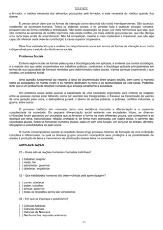 EJA FÁCIL
o lavrador: o médico necessita dos alimentos produzidos pelo lavrador, e este necessita do médico quando fica
doente.
É preciso deixar claro que as formas de interação acima descritas são todas interdependentes. São aspectos
constantes da sociedade humana. Todos os sistemas sociais, e na verdade toda e qualquer situação concreta,
possuem-nas de forma completa e entrelaçada. Não existe cooperação de grupo, por mais harmoniosa que seja, que
não contenha as sementes do conflito reprimido. Não existe conflito, por mais violento que possa ser, que não ofereça
uma certa base oculta de entendimento. Não há competição, mesmo a mais implacável e impessoal, que não seja
capaz de oferecer certa dose de contribuição à causa superior cooperativa.
Deve ficar estabelecido que a análise do comportamento social em termos de formas de interação é um modo
indispensável para o estudo dos fenômenos sociais.
Problemas Sociais
Embora sejam muitas as formas pelas quais a Sociologia pode ser aplicada, é evidente que muitos sociólogos,
e a maioria dos que estão empenhados em trabalhos práticos, consideram a Sociologia aplicada principalmente em
termos de sua capacidade de fornecer remédios para determinados males sociais. Vamos começar examinando o que
constitui um problema social.
Uma questão fundamental diz respeito à idéia de discriminação entre grupos sociais, bem como a maneira
como as sociedades no mundo vivem e os homens desfrutam os bens e as oportunidades na vida social. Podemos
dizer que é um problema de relações humanas que ameaça seriamente a sociedade.
Um problema social existe quando a capacidade de uma sociedade organizada para ordenar as relações
entre as pessoas parece estar falhando, como por exemplo leis transgredidas, o fracasso na transmissão de valores
de uma geração para outra, a delinqüência juvenil, o desvio de verbas públicas, a pobreza, conflitos industriais, a
guerra, entre outros.
O processo histórico tem mostrado como uma tendência marcante a diferenciação e a crescente
complexidade da sociedade. Da pequena diferenciação social existente nas sociedades tribais, as diversas
civilizações foram passando por processos que as levaram a formar os mais diferentes grupos, que começaram a se
distinguir por etnia, nacionalidade, religião, profissão e, de forma mais acentuada, por classe social. A caminho das
sociedades plurais, foram se formando inúmeros grupos, cada um com uma função, um conjunto de direitos, deveres,
obrigações e possibilidades de ação social.
O mundo contemporâneo assiste ao resultado desse longo processo histórico de formação de uma civilização
complexa e diferenciada, na qual os diversos grupos procuram monopolizar seus privilégios e as possibilidades de
acesso à produção de bens e mecanismos de distribuição desses bens na sociedade.
AUTO-AVALIAÇÃO
01 – Quais são as reações humanas chamadas instintivas?
( ) trabalhar, respirar
( ) medo, frio
( ) administrar, governar
( ) obedecer, engatinhar
02 – Que habilidades humanas são desenvolvidas pela aprendizagem?
( ) comer, obedecer
( ) beber, trabalhar
( ) brincar, governar
( ) todas as respostas acima são verdadeiras
03 – Em que se inspirava o positivismo?
( ) Ciências Médicas
( ) Ciências Sociais
( ) Ciências da Natureza
( ) Nenhuma das respostas anteriores
- 9 -
 