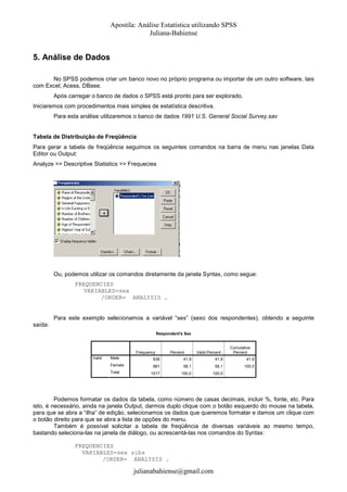 Apostila: Análise Estatística utilizando SPSS
Juliana-Bahiense

5. Análise de Dados
No SPSS podemos criar um banco novo no próprio programa ou importar de um outro software, tais
com Excel, Acess, DBase.
Após carregar o banco de dados o SPSS está pronto para ser explorado.
Iniciaremos com procedimentos mais simples de estatística descritiva.
Para esta análise utilizaremos o banco de dados 1991 U.S. General Social Survey.sav

Tabela de Distribuição de Freqüência
Para gerar a tabela de freqüência seguimos os seguintes comandos na barra de menu nas janelas Data
Editor ou Output:
Analyze >> Descriptive Statistics >> Frequecies

Ou, podemos utilizar os comandos diretamente da janela Syntax, como segue:
FREQUENCIES
VARIABLES=sex
/ORDER= ANALYSIS .

Para este exemplo selecionamos a variável “sex” (sexo dos respondentes), obtendo a seguinte
saída:
Respondent's Sex

Frequency
Valid

Percent

Valid Percent

Cumulative
Percent

Male

636

41,9

41,9

41,9

Female

881

58,1

58,1

100,0

1517

100,0

100,0

Total

Podemos formatar os dados da tabela, como número de casas decimais, incluir %, fonte, etc. Para
isto, é necessário, ainda na janela Output, darmos duplo clique com o botão esquerdo do mouse na tabela,
para que se abra a “ilha” de edição, selecionamos os dados que queremos formatar e damos um clique com
o botão direito para que se abra a lista de opções do menu.
Também é possível solicitar a tabela de freqüência de diversas variáveis ao mesmo tempo,
bastando seleciona-las na janela de diálogo, ou acrescentá-las nos comandos do Syntax:
FREQUENCIES
VARIABLES=sex sibs
/ORDER= ANALYSIS .

julianabahiense@gmail.com

 