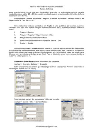 Apostila: Análise Estatística utilizando SPSS
Juliana-Bahiense
segue uma distribuição Normal, cuja regra de decisão é se p-valor < α então rejeitamos H0) e a analise
visual utilizando os gráfico QQ e QQ detrended (normalidade quando os pontos estão distribuídos de forma
aleatória em torno da reta).
Para fazermos a analise da variável X segundo os fatores da variável Y devemos inserir X em
“Dependent list” e Y em “Factor List”.

Para analisarmos variáveis quantitativas em função de uma qualitativa, por exemplo, queremos
saber se o sexo (sex) pode explicar variações no tempo de estudo (educ). Podemos fazer esta verificação
usando:
I.

Analyze >> Explore

II.

Analyze >> Reports >> Report Summary in Row

III.

Analyze >> Compare Means >> Means

IV.

Analyze >> Compare Means >> Independet Sample T Test

V.

Graphs >> Boxplot

Para aplicarmos o test t-Student devemos verificar se a variável testada atendem aos pressupostos
de normalidade e homocedasticidade, este último pode ser verificado pelo teste Levene cuja hipótese nula
diz não existir diferença entre as variâncias. O teste t-student tem como hipótese nula a não existência de
diferença entre a média da variável por grupo (fator). Para os dois testes temos como regra de decisão se
p-valor < α então rejeitamos H0.
Cruzamento de Variáveis pode ser feito através dos comandos:
Analyze >> Descriptive Statistics >> Crosstable
Então selecionamos as variáveis que irão compor as linhas e as colunas. Podemos acrescentar as
percentagens clicando no “Cell Display”.

Podemos ainda usar um dos comandos do Tables, por exemplo:
Analyze >> General Tables >> General Tables

julianabahiense@gmail.com

 