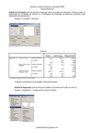 Apostila: Análise Estatística utilizando SPSS
Juliana-Bahiense
Análise de Correlação pode ser feita para responder como as variáveis se relacionam. Podemos obter os
coeficientes de Correlação de Pearson e o Coeficiente de Correlação de Spearman (variáveis cujas
distribuição não seja Normal).
Analyze >> Correlate >> Bivariate

Correlations

Number of
Children
Spearman's rho

Number of Children

Correlation Coefficient

Highest Year School
Completed, Father

N
Correlation Coefficient

1,000

-,262(**)

.

,000

,000

1509

Sig. (2-tailed)

Highest Year of School
Completed

Highest Year of
School Completed

-,297(**)

1507

1064
,450(**)

1,000

,000

.

,000

N
Highest Year School
Completed, Father

-,262(**)

Sig. (2-tailed)

1507

1510

1065

-,297(**)

,450(**)

1,000

Correlation Coefficient
Sig. (2-tailed)

,000

,000

.

N

1064

1065

1069

** Correlation is significant at the 0.01 level (2-tailed).

A hipótese nula testada é de correlação nula (teste bicaudal).

Análise de Regressão pode ser feita para modelar uma variável em função de outra (s).
Analyze >> Regression >> (selecionamos o tipo de modelo)

julianabahiense@gmail.com

 