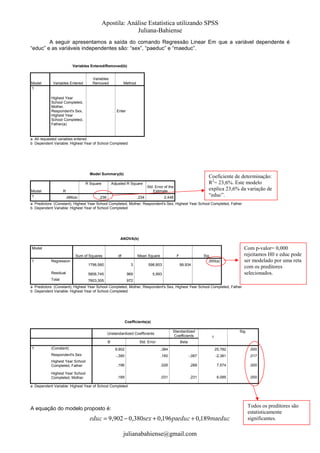 Apostila: Análise Estatística utilizando SPSS
Juliana-Bahiense
A seguir apresentamos a saída do comando Regressão Linear Em que a variável dependente é
“educ” e as variáveis independentes são: “sex”, “paeduc” e “maeduc”.

Variables Entered/Removed(b)

Model
1

Variables Entered

Variables
Removed

Method

Highest Year
School Completed,
Mother,
Respondent's Sex,
Highest Year
School Completed,
Father(a)

. Enter

a All requested variables entered.
b Dependent Variable: Highest Year of School Completed

Model Summary(b)
R Square
Model
1

Adjusted R Square

R
,486(a)

,236

Coeficiente de determinação:
R2= 23,6%. Este modelo
explica 23,6% da variação de
“educ”.

Std. Error of the
Estimate

,234

2,448

a Predictors: (Constant), Highest Year School Completed, Mother, Respondent's Sex, Highest Year School Completed, Father
b Dependent Variable: Highest Year of School Completed

ANOVA(b)

Com p-valor= 0,000
rejeitamos H0 e educ pode
ser modelado por uma reta
com os preditores
selecionados.

Model
Sum of Squares
1

df

Mean Square

F

Sig.
,000(a)

Regression
1796,560

3

598,853

Residual

5806,745

969

5,993

Total

7603,305

99,934

972

a Predictors: (Constant), Highest Year School Completed, Mother, Respondent's Sex, Highest Year School Completed, Father
b Dependent Variable: Highest Year of School Completed

Coefficients(a)
Standardized
Coefficients

Unstandardized Coefficients
B
1

Std. Error

Sig.
t

Beta

(Constant)

9,902

,384

25,782

,000

Respondent's Sex

-,380

,160

-,067

-2,381

,017

Highest Year School
Completed, Father

,196

,026

,288

7,574

,000

Highest Year School
Completed, Mother

,189

,031

,231

6,085

,000

a Dependent Variable: Highest Year of School Completed

A equação do modelo proposto é:

educ = 9,902 − 0,380sex + 0,196 paeduc + 0,189maeduc
julianabahiense@gmail.com

Todos os preditores são
estatisticamente
significantes.

 