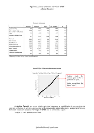 Apostila: Análise Estatística utilizando SPSS
Juliana-Bahiense

Residuals Statistics(a)
Minimum
Predicted Value

Maximum

Mean

Std. Deviation

N

9,14

17,22

13,54

1,360

973

-3,239

2,707

,000

1,000

973

,104

,379

,151

,041

973

9,11

17,20

13,54

1,359

973

Residual

-9,603

8,277

,000

2,444

973

Std. Residual

-3,923

3,381

,000

,998

973

Stud. Residual

-3,930

3,399

,000

1,001

973

Deleted Residual

-9,636

8,365

,000

2,455

973

Stud. Deleted Residual

-3,959

3,418

,000

1,002

973

Mahal. Distance

,744

22,354

2,997

2,499

973

Cook's Distance

,000

,045

,001

,003

973

,001

,023

,003

,003

973

Std. Predicted Value
Standard Error of Predicted
Value
Adjusted Predicted Value

Centered Leverage Value
a Dependent Variable: Highest Year of School Completed

Normal P-P Plot of Regression Standardized Residual

Dependent Variable: Highest Year of School Completed
1,0

Análise
visula
dos
resíduos para avaliar a
qualidade do ajuste.

Expected Cum Prob

0,8

Indica normalidade dos
dados “educ”.

0,6

0,4

0,2

0,0
0,0

0,2

0,4

0,6

0,8

1,0

Observed Cum Prob

A Análise Fatorial tem como objetivo principal descrever a variabilidade de um conjunto de
variáveis em termos de um número menor de variáveis que estão relacionadas com o grupo original através
do modelo linear, sem perda de informação. O SPSS usa os comandos a seguir:
Analyze >> Data Reduction >> Factor

julianabahiense@gmail.com

 