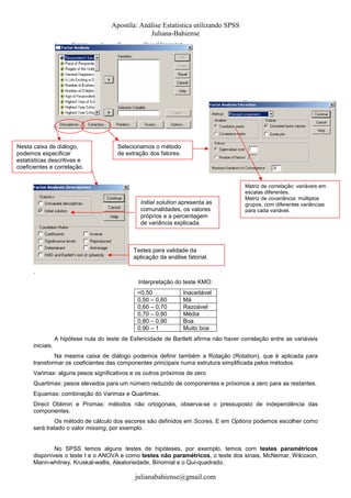 Apostila: Análise Estatística utilizando SPSS
Juliana-Bahiense

Nesta caixa de diálogo,
podemos especificar
estatísticas descritivas e
coeficientes e correlação.

Selecionamos o método
de extração dos fatores.

Initial solution apresenta as
comunalidades, os valores
próprios e a percentagem
de variância explicada.

Matriz de correlação: variáveis em
escalas diferentes.
Matriz de covariância: múltiplos
grupos, com diferentes variâncias
para cada variável.

Testes para validade da
aplicação da análise fatorial.
.
Interpretação do teste KMO:
<0,50
0,50 – 0,60
0,60 – 0,70
0,70 – 0,80
0,80 – 0,90
0,90 – 1

Inaceitável
Má
Razoável
Média
Boa
Muito boa

A hipótese nula do teste de Esfericidade de Bartlett afirma não haver correlação entre as variáveis
iniciais.
Na mesma caixa de diálogo podemos definir também a Rotação (Rotation), que é aplicada para
transformar os coeficientes das componentes principais numa estrutura simplificada pelos métodos:
Varimax: alguns pesos significativos e os outros próximos de zero
Quartimax: pesos elevados para um número reduzido de componentes e próximos a zero para as restantes.
Equamax: combinação do Varimax e Quartimax.
Direct Oblimin e Promax: métodos não ortogonais, observa-se o pressuposto de independência das
componentes.
Os método de cálculo dos escores são definidos em Scores. E em Options podemos escolher como
será tratado o valor missing, por exemplo.

No SPSS temos alguns testes de hipóteses, por exemplo, temos com testes paramétricos
disponíveis o teste t e o ANOVA e como testes não paramétricos, o teste dos sinais, McNemar, Wilcoxon,
Mann-whitney, Kruskal-wallis, Aleatoriedade, Binomial e o Qui-quadrado.

julianabahiense@gmail.com

 