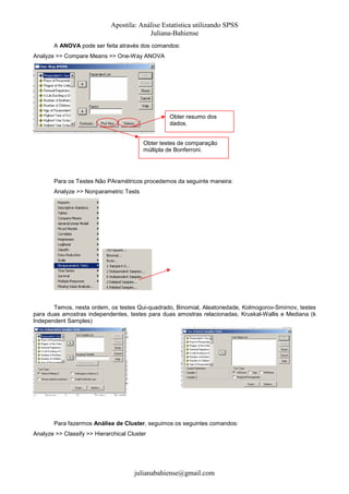 Apostila: Análise Estatística utilizando SPSS
Juliana-Bahiense
A ANOVA pode ser feita através dos comandos:
Analyze >> Compare Means >> One-Way ANOVA

Obter resumo dos
dados.
Obter testes de comparação
múltipla de Bonferroni.

Para os Testes Não PAramétricos procedemos da seguinte maneira:
Analyze >> Nonparametric Tests

Temos, nesta ordem, os testes Qui-quadrado, Binomial, Aleatoriedade, Kolmogorov-Smirnov, testes
para duas amostras independentes, testes para duas amostras relacionadas, Kruskal-Wallis e Mediana (k
Independent Samples)

Para fazermos Análise de Cluster, seguimos os seguintes comandos:
Analyze >> Classify >> Hierarchical Cluster

julianabahiense@gmail.com

 