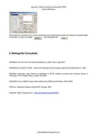 Apostila: Análise Estatística utilizando SPSS
Juliana-Bahiense

Para colocar as variáveis numa mesma escala devemos padronizá-la através do método de transformação
encontrado na caixa de diálogo
. Para dendogramas,

6. Bibliografia Consultada

CAZORLA, Irene M. Curso de Pacotes Estatísticos. UESC. Ilheus. Ago 2003.

FERREIRA, Armando M. SPSS – Manual de Utilização. Escola Superior Agrária de Castelo Branco. 1999.

PEREIRA, Alexandre. Guia Prático de Utilização do SPSS. Análise de dados para Ciências Sociais e
Psicologia. 4ª ed. Edições Silabo. Lisboa. Mar 2003.

SANTANA, Cora. LISBOA, Graça. Manual Básico do SPSS para Windows. CPD/ UFBA.

SPSS Inc. Statistical Analysis Using SPSS. Chicago. 2001

Wikipedia. SPSS. Disponível em: <http://pt.wikipedia.org/wiki/SPSS>.

julianabahiense@gmail.com

 