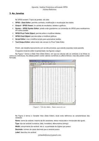 Apostila: Análise Estatística utilizando SPSS
Juliana-Bahiense

3. As Janelas
No SPSS existem 7 tipos de janelas, são elas:
SPSS – Data Editor: permite a entrada, modificação e visualização dos dados.
Output – SPSS Viewer: é a janela de resultados, tabelas e gráficos.
Syntax – SPSS Syntax Editor: janela onde guardamos os comandos do SPSS para reutilizarmos
em outra ocasião.
SPSS Pivot Table Object: permite editar e modificar tabelas.
SPSS Chart Object: permite editar e modificar gráficos.
Script Editor: cria e modifica scripts para automatizar tarefas.
Text Output Editor: altera texto não visíveis no Pivot Table Editor.

Porém, ele trabalha basicamente com as três primeiras, que estarão expostas nesta apostila.
O aspecto inicial do editor é apresentado nas figuras a seguir.
Na Figura 1 temos o Data View (Data Editor), em que as colunas são as variáveis e as linhas os
casos (ou indivíduos). As células podem conter valores numéricos ou alfanuméricos, mas não podem conter
fórmulas.

Figura 1 - Tela dos dados – banco anorectic.sav

Na Figura 2 temos o Variable View (Data Editor), local onde definimos as características das
variáveis:
Name: nome da variável, máximo de 64 caracteres, letras maiúsculas e minúsculas são iguais.
Type: tipo da variável (numérica, data, monetária, alfanumérica (string))
Width: comprimento da variável, isto é, a quantidade de dígitos que possui.
Decimals: número de casas decimais que a variável possui.
Label: descritivo da variável

julianabahiense@gmail.com

 