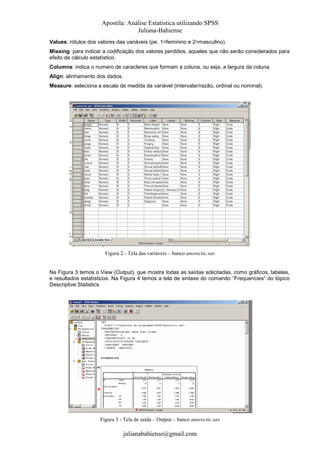 Apostila: Análise Estatística utilizando SPSS
Juliana-Bahiense
Values: rótulos dos valores das variáveis (pe, 1=feminino e 2=masculino).
Missing: para indicar a codificação dos valores perdidos, aqueles que não serão considerados para
efeito de cálculo estatístico.
Columns: indica o numero de caracteres que formam a coluna, ou seja, a largura da coluna.
Align: alinhamento dos dados.
Measure: seleciona a escala de medida da variável (intervalar/razão, ordinal ou nominal).

Figura 2 - Tela das variáveis – banco anorectic.sav

Na Figura 3 temos o View (Output), que mostra todas as saídas solicitadas, como gráficos, tabelas,
e resultados estatísticos. Na Figura 4 temos a tela de sintaxe do comando “Frequencies” do tópico
Descriptive Statistics.

Figura 3 - Tela de saída – Output – banco anorectic.sav

julianabahiense@gmail.com

 