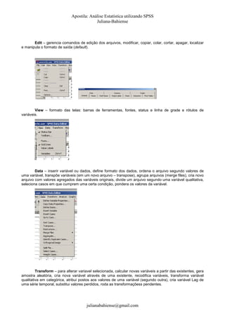 Apostila: Análise Estatística utilizando SPSS
Juliana-Bahiense

Edit – gerencia comandos de edição dos arquivos, modificar, copiar, colar, cortar, apagar, localizar
e manipula o formato de saída (default).

View – formato das telas: barras de ferramentas, fontes, status e linha de grade e rótulos de
variáveis.

Data – inserir variável ou dados, define formato dos dados, ordena o arquivo segundo valores de
uma variável, transpõe variáveis (em um novo arquivo – transpose), agrupa arquivos (merge files), cria novo
arquivo com valores agregados das variáveis originais, divide um arquivo segundo uma variável qualitativa,
seleciona casos em que cumprem uma certa condição, pondera os valores da variável.

Transform – para alterar variavel selecionada, calcular novas variáveis a partir das existentes, gera
amostra aleatória, cria nova variável através de uma existente, recodifica variáveis, transforma variável
qualitativa em categórica, atribui postos aos valores de uma variável (segundo outra), cria variável Lag de
uma série temporal, substitui valores perdidos, roda as transformaçõess pendentes.

julianabahiense@gmail.com

 