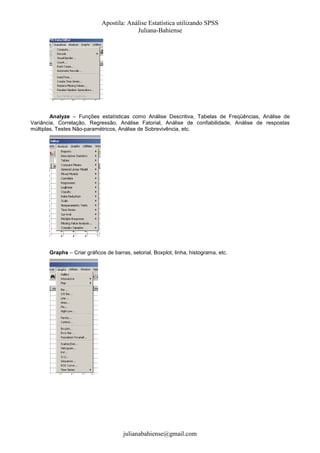 Apostila: Análise Estatística utilizando SPSS
Juliana-Bahiense

Analyze – Funções estatísticas como Análise Descritiva, Tabelas de Freqüências, Análise de
Variância, Correlação, Regressão, Análise Fatorial, Análise de confiabilidade, Análise de respostas
múltiplas, Testes Não-paramétricos, Análise de Sobrevivência, etc.

Graphs – Criar gráficos de barras, setorial, Boxplot, linha, histograma, etc.

julianabahiense@gmail.com

 