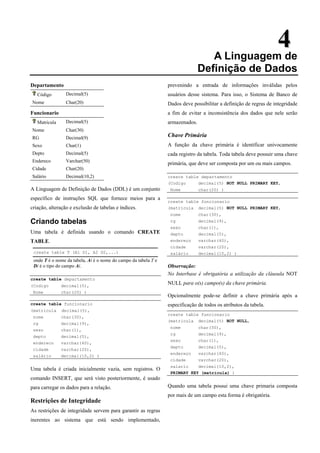 4
4
A Linguagem de
Definição de Dados
Departamento
Código Decimal(5)
Nome Char(20)
Funcionario
Matricula Decimal(5)
Nome Char(30)
RG Decimal(9)
Sexo Char(1)
Depto Decimal(5)
Endereco Varchar(50)
Cidade Char(20)
Salário Decimal(10,2)
A Linguagem de Definição de Dados (DDL) é um conjunto
específico de instruções SQL que fornece meios para a
criação, alteração e exclusão de tabelas e índices.
Criando tabelas
Uma tabela é definida usando o comando CREATE
TABLE.
create table T (A1 D1, A2 D2,...)
onde T é o nome da tabela, Ai é o nome do campo da tabela T e
Di é o tipo do campo Ai.
create table departamento
(Codigo decimal(5),
Nome char(20) )
create table funcionario
(matricula decimal(5),
nome char(30),
rg decimal(9),
sexo char(1),
depto decimal(5),
endereco varchar(40),
cidade varchar(20),
salário decimal(10,2) )
Uma tabela é criada inicialmente vazia, sem registros. O
comando INSERT, que será visto posteriormente, é usado
para carregar os dados para a relação.
Restrições de Integridade
As restrições de integridade servem para garantir as regras
inerentes ao sistema que está sendo implementado,
prevenindo a entrada de informações inválidas pelos
usuários desse sistema. Para isso, o Sistema de Banco de
Dados deve possibilitar a definição de regras de integridade
a fim de evitar a inconsistência dos dados que nele serão
armazenados.
Chave Primária
A função da chave primária é identificar univocamente
cada registro da tabela. Toda tabela deve possuir uma chave
primária, que deve ser composta por um ou mais campos.
create table departamento
(Codigo decimal(5) NOT NULL PRIMARY KEY,
Nome char(20) )
create table funcionario
(matricula decimal(5) NOT NULL PRIMARY KEY,
nome char(30),
rg decimal(9),
sexo char(1),
depto decimal(5),
endereço varchar(40),
cidade varchar(20),
salário decimal(10,2) )
Observação:
No Interbase é obrigatória a utilização da cláusula NOT
NULL para o(s) campo(s) da chave primária.
Opcionalmente pode-se definir a chave primária após a
especificação de todos os atributos da tabela.
create table funcionario
(matricula decimal(5) NOT NULL,
nome char(30),
rg decimal(9),
sexo char(1),
depto decimal(5),
endereço varchar(40),
cidade varchar(20),
salario decimal(10,2),
PRIMARY KEY (matricula) )
Quando uma tabela possui uma chave primaria composta
por mais de um campo esta forma é obrigatória.
 