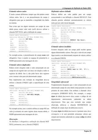 A Linguagem de Definição de Dados DDL
Pagina 10
Evitando valores nulos
É muito comum definirmos campos que não podem conter
valores nulos. Isto é, o seu preenchimento do campo é
obrigatório para que se mantenha a integridade dos dados
no sistema.
Para evitar que em algum momento um campo de uma
tabela possa conter valor nulo (null) deve-se utilizar a
cláusula NOT NULL após a definição do campo.
create table funcionario
(matricula decimal(5) NOT NULL PRIMARY KEY,
nome char(30) NOT NULL,
rg decimal(9),
sexo char(1),
depto decimal(5),
endereço varchar(40),
cidade varchar(20),
salario decimal(10,2) )
No exemplo acima, o preenchimento do campo nome será
obrigatório. Caso o usuário se esqueça de preenche-lo, o
SGBD apresentará uma mensagem de erro.
Evitando valores duplicados
Podem existir situações onde o valor armazenado em um
campo de um registro deve ser único em relação a todos os
registros da tabela. Isto é, não pode haver dois registros
com o mesmo valor para um determinado campo.
Para implementar esta restrição de integridade deve-se
utilizar a cláusula UNIQUE após a especificação de uma
coluna.
create table funcionario
(matricula decimal(5) NOT NULL PRIMARY KEY,
nome char(30) NOT NULL,
rg decimal(9) NOT NULL UNIQUE,
sexo char(1),
depto decimal(5),
endereço varchar(40),
cidade varchar(20),
salario decimal(10,2) )
No exemplo acima, caso o usuário atribua ao campo RG um
valor já existente em outro registro desta mesma tabela, o
SGBD apresentará uma mensagem de erro.
Observação:
No Interbase é obrigatória a utilização da cláusula NOT
NULL juntamente com a cláusula UNIQUE.
Definindo valores default
Pode-se definir um valor padrão para um campo
acrescentando à sua definição a cláusula DEFAULT. Esta
cláusula permite substituir automaticamente os valores
nulos por um valor inicial desejado.
create table funcionario
(matricula decimal(5) NOT NULL PRIMARY KEY,
nome char(30) NOT NULL,
rg decimal(9) NOT NULL UNIQUE,
sexo char(1),
depto decimal(5),
endereço varchar(40),
cidade varchar(20) DEFAULT ‘São Paulo’,
salario decimal(10,2) )
Evitando valores inválidos
Existem situações onde um campo pode receber apenas
alguns determinados valores. Para que o valor de um campo
fique restrito a um determinado conjunto de valores, utiliza-
se a cláusula CHECK.
create table funcionario
(matricula decimal(5) NOT NULL PRIMARY KEY,
nome char(30) NOT NULL,
rg decimal(9) UNIQUE,
sexo char(1) CHECK( sexo in (‘M’, ‘F’) ),
depto decimal(5),
endereco varchar(40),
cidade varchar(20) DEFAULT ‘São Paulo’,
salario decimal(10,2) CHECK(salario>350) )
Integridade referencial
Freqüentemente desejamos que o valor armazenado em um
determinado campo de uma tabela esteja presente na chave
primária de outra tabela. Este atributo é chamado chave
estrangeira (FOREIGN KEY). Por exemplo, o campo
depto da tabela funcionario deve conter o código de um
departamento anteriormente cadastrado na tabela
departamento. Para que essa restrição seja sempre
observada, utiliza-se a cláusula REFERENCES na
definição do campo depto da tabela funcionario.
O campo depto da tabela funcionario é portanto uma chave
estrangeira e só será permitido armazenar valores que
estejam previamente cadastrado no campo codigo da tabela
departamento.
 