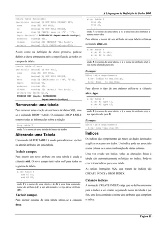 A Linguagem de Definição de Dados DDL
Pagina 11
create table funcioário
(matricula decimal(5) NOT NULL PRIMARY KEY,
nome char(30) NOT NULL,
rg decimal(9) NOT NULL UNIQUE,
sexo char(1) CHECK( sexo in (‘M’, ‘F’),
depto decimal(5) REFERENCES departamento(codigo),
endereco varchar(40),
cidade varchar(20) DEFAULT ‘São Paulo’,
salario decimal(10,2) CHECK(salario>350) )
Assim como na definição da chave primária, pode-se
definir a chave estrangeira após a especificação de todos os
campos da tabela.
create table cliente
(matricula decimal(5) NOT NULL,
nome char(30) NOT NULL,
rg decimal(9) NOT NULL UNIQUE,
sexo char(1) CHECK(sexo in (‘M’, ‘F’)),
depto decimal(5),
endereco varchar(40),
cidade varchar(20) DEFAULT ‘Sao Paulo’,
primary key (matricula),
FOREIGN KEY (depto) REFERENCES
departamento(codigo) )
Removendo uma tabela
Para remover uma relação de um banco de dados SQL, usa-
se o comando DROP TABLE. O comando DROP TABLE
remove todas as informações sobre a relação.
drop table T
onde T é o nome de uma tabela do banco de dados
Alterando uma Tabela
O comando ALTER TABLE é usado para adicionar, excluir
ou alterar atributos em uma tabela.
Incluir campos
Para inserir um novo atributo em uma tabela é usada a
cláusula add. O novo campo terá valor null para todos os
registros da tabela.
alter table T
add A1 D1,
add A2 D2,
. . .
onde T é o nome de uma tabela e Ai Di é uma lista contendo
nome do atributo (Ai) a ser adicionado e o tipo desse atributo
(Di).
Excluir campos
Para excluir colunas de uma tabela utiliza-se a cláusula
drop.
alter table T
drop A1,
drop A2,
. . .
onde T é o nome de uma tabela e Ai é uma lista dos atributos a
serem removidos.
Para alterar o nome de um atributo de uma tabela utiliza-se
a cláusula alter...to.
alter table T
alter A1 to nA1,
alter A2 to nA2,
. . .
onde T é o nome de uma tabela, A é o nome do atributo a ter o
seu nome alterado para nA.
Exemplo:
Alter table departamento
Alter Codigo to dep_Codigo,
Alter Nome to dep_Nome
Para alterar o tipo de um atributo utiliza-se a cláusula
alter...type.
alter table T
alter A1 type t1,
alter A2 type t2,
. . .
onde T é o nome de uma tabela, A é o nome do atributo a ter o
seu tipo alterado para D.
Exemplo:
Alter table departamento
Alter nome type char(30)
Índices
Os índices são componentes do banco de dados destinados
a agilizar o acesso aos dados. Um índice pode ser associado
a uma coluna ou a uma combinação de várias colunas.
Uma vez criado um índice, todas as alterações feitas à
tabela são automaticamente refletidas no índice. Pode-se
criar vários índices para uma tabela.
As únicas instruções SQL que tratam de índices são
CREATE INDEX e DROP INDEX.
Criando índices
A instrução CREATE INDEX exige que se defina um nome
para o índice a ser criado, seguido do nome da tabela e por
fim, uma lista contendo o nome dos atributos que compõem
o índice.
 