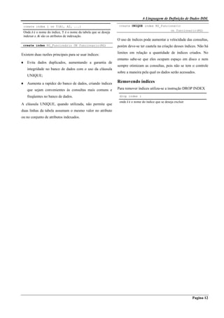 A Linguagem de Definição de Dados DDL
Pagina 12
create index i on T(A1, A2, ...)
Onde i é o nome do índice, T é o nome da tabela que se deseja
indexar e Ai são os atributos de indexação.
create index RG_Funcionário ON funcionario(RG)
Existem duas razões principais para se usar índices:
♦ Evita dados duplicados, aumentando a garantia de
integridade no banco de dados com o uso da cláusula
UNIQUE;
♦ Aumenta a rapidez do banco de dados, criando índices
que sejam convenientes às consultas mais comuns e
freqüentes no banco de dados.
A cláusula UNIQUE, quando utilizada, não permite que
duas linhas da tabela assumam o mesmo valor no atributo
ou no conjunto de atributos indexados.
create UNIQUE index RG_Funcionario
on funcionario(RG)
O uso de índices pode aumentar a velocidade das consultas,
porém deve-se ter cautela na criação desses índices. Não há
limites em relação a quantidade de índices criados. No
entanto sabe-se que eles ocupam espaço em disco e nem
sempre otimizam as consultas, pois não se tem o controle
sobre a maneira pela qual os dados serão acessados.
Removendo índices
Para remover índices utiliza-se a instrução DROP INDEX
drop index i
onde i é o nome do índice que se deseja excluir
 