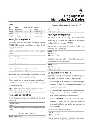 5
5
Linguagem de
Manipulação de Dados
Aluno
RA Nome Serie Turma Endereço
112121 Maria Pereira 2 A Rua Pio XII, 23
123251 José da Silva 3 B Rua Direita, 45
321233 Rui Barros 1 B Rua Edson, 32
453627 Ivo Pitanga 3 A Praça Redonda, 34
Inserção de registros
Para inserir dados em uma tabela utiliza-se o comando
INSERT INTO onde são especificados os valores de cada
campo do novo registro.
Suponha que desejamos inserir um aluno com os seguintes
dados:
RA 123251
Nome José da Silva
Serie 3
Turma B
Endereco Rua Direita, 45
insert into aluno
values (123251, ‘José da Silva’, 3, ‘B’,
‘Rua Direita, 45’)
No exemplo acima, os valores são especificados na ordem
na qual os campos foram definidos na tabela.
Caso o usuário não se lembrar da ordem dos atributos, é
permitido que os atributos sejam especificados como parte
da instrução INSERT.
insert into aluno(nome,ra,serie,endereco,turma)
values (‘José da Silva’, 123251, 3,
‘Rua Direita, 45’, ‘B’)
Remoção de registros
A remoção de registros de uma tabela é feita através da
instrução DELETE.
delete from T
where P
onde P representa um predicado (condição) e T representa uma
tabela.
“Excluir todos os alunos”
delete from alunos
“Remover todos os alunos da terceira série A”
delete from aluno
where serie = 3
and turma = ‘A’
Alteração de registros
Para alterar o valor de um campo de um determinado
registro ou de registros que obedecem a determinada
condição utiliza-se a instrução UPDATE.
Suponha que o aluno José da Silva (ra=123251) será
transferido para a quarta série.
update aluno
set serie = 4
where ra = 123251
Suponhamos agora que todos os alunos da terceira série B
serão transferidos para a quarta série.
update aluno
set serie = 4
where serie = 3
and turma = ‘B’
Consultando os dados
O principal comando da Linguagem de Manipulação de
dados (DML) é o comando SELECT-FROM-WHERE.
♦ A cláusula SELECT corresponde à projeção da álgebra
relacional. É usada para listar os campos desejados no
resultado de uma consulta.
♦ A cláusula FROM corresponde ao produto cartesiano
da álgebra relacional. Na cláusula FROM são listadas
todas as tabelas a serem utilizadas na consulta.
♦ A cláusula WHERE corresponde à seleção da álgebra
relacional. Consiste em um predicado (condição)
envolvendo atributos das tabelas que aparecem na
cláusula FROM.
Uma típica consulta SQL tem a forma:
select A1, A2, A3, ...
from T1, T2, ...
where P
onde Ai representa os atributos, Ti as tabelas envolvidas na
consulta e P um predicado ou condição.
 