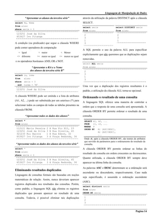 Linguagem de Manipulação de Dados
Pagina 14
“Apresentar os alunos da terceira série”
select Ra, Nome
from aluno
where serie = 3
123251 José da Silva
453627 Ivo Pitanga
A condição (ou predicado) que segue a cláusula WHERE
pode conter operadores de comparação
= Igual > maior < Menor
<> diferente >= maior ou igual <= menor ou igual
e os operadores booleanos AND, OR e NOT.
“Apresentar o RA e o Nome
dos alunos da terceira série B”
select ra, nome
from aluno
where serie = 3
and turma = ‘B’
123251 José da Silva
A cláusula WHERE pode ser omitida e a lista de atributos
(A1, A2, ...) pode ser substituída por um asterisco (*) para
selecionar todos os campos de todas as tabelas presentes na
cláusula FROM.
“Apresentar todos os dados dos alunos”
select *
from aluno
112121 Maria Pereira 2 A Rua Pio XII, 23
123251 José da Silva 3 B Rua Direita, 45
321233 Rui Barros 1 B Rua Edson, 32
453627 Ivo Pitanga 3 A Praça Redonda, 34
“Apresentar todos os dados dos alunos da terceira série”
select *
from aluno
where serie = 3
123251 José da Silva 3 B Rua Direita, 45
453627 Ivo Pitanga 3 A Praça Redonda, 34
Eliminando resultados duplicados
Linguagens de consultas formais são baseadas em noções
matemáticas de relação. Assim, nunca deveriam aparecer
registros duplicados nos resultados das consultas. Porém,
como padrão, a linguagem SQL não elimina os registros
duplicados que possam aparecer no resultado de uma
consulta. Todavia, é possível eliminar tais duplicações
através da utilização da palavra DISTINCT após a cláusula
SELECT.
select serie
from aluno
2
3
1
3
select DISTINCT serie
from aluno
2
3
1
A SQL permite o uso da palavra ALL para especificar
explicitamente que não queremos que as duplicações sejam
removidas.
select ALL serie
from aluno
2
3
1
3
Uma vez que a duplicação dos registros resultantes é o
padrão, a utilização da cláusula ALL torna-se opcional.
Ordenando o resultado de uma consulta
A linguagem SQL oferece uma maneira de controlar a
ordem que a resposta de uma consulta será apresentada. A
cláusula ORDER BY permite ordenar o resultado de uma
consulta.
SELECT A1, A2, ...
FROM r1, r2, ...
WHERE P
ORDER BY A1 [ASC/DESC],
A2 [ASC/DESC],
...
Onde Ai, após a cláusula ORDER BY, são nomes de atributos
que servirão de parâmetros para o ordenamento do resultado da
consulta.
A cláusula ORDER BY permite ordenar as linhas do
resultado da consulta em ordem crescentes ou decrescentes.
Quanto utilizada, a cláusula ORDER BY sempre deve
aparecer na última linha da consulta.
As palavras ASC e DESC determinam se a ordenação será
ascendente ou descendente, respectivamente. Caso nada
seja especificado, é assumida a ordenação ascendente
(ASC).
select distinct serie
from aluno
ORDER BY serie
1
2
3
 