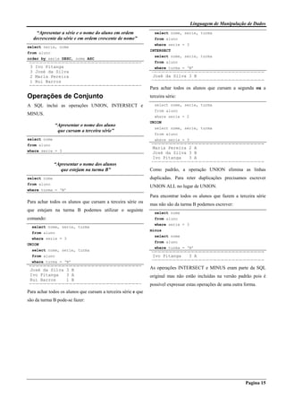 Linguagem de Manipulação de Dados
Pagina 15
“Apresentar a série e o nome do aluno em ordem
decrescente da série e em ordem crescente de nome”
select serie, nome
from aluno
order by serie DESC, nome ASC
3 Ivo Pitanga
3 José da Silva
2 Maria Pereira
1 Rui Barros
Operações de Conjunto
A SQL inclui as operações UNION, INTERSECT e
MINUS.
“Apresentar o nome dos aluno
que cursam a terceira série”
select nome
from aluno
where serie = 3
“Apresentar o nome dos alunos
que estejam na turma B”
select nome
from aluno
where turma = ‘B’
Para achar todos os alunos que cursam a terceira série ou
que estejam na turma B podemos utilizar o seguinte
comando:
select nome, serie, turma
from aluno
where serie = 3
UNION
select nome, serie, turma
from aluno
where turma = ‘B’
José da Silva 3 B
Ivo Pitanga 3 A
Rui Barros 1 B
Para achar todos os alunos que cursam a terceira série e que
são da turma B pode-se fazer:
select nome, serie, turma
from aluno
where serie = 3
INTERSECT
select nome, serie, turma
from aluno
where turma = ‘B’
José da Silva 3 B
Para achar todos os alunos que cursam a segunda ou a
terceira série:
select nome, serie, turma
from aluno
where serie = 2
UNION
select nome, serie, turma
from aluno
where serie = 3
Maria Pereira 2 A
José da Silva 3 B
Ivo Pitanga 3 A
Como padrão, a operação UNION elimina as linhas
duplicadas. Para reter duplicações precisamos escrever
UNION ALL no lugar de UNION.
Para encontrar todos os alunos que fazem a terceira série
mas não são da turma B podemos escrever:
select nome
from aluno
where serie = 3
minus
select nome
from aluno
where turma = ‘B’
Ivo Pitanga 3 A
As operações INTERSECT e MINUS eram parte da SQL
original mas não estão incluídas na versão padrão pois é
possível expressar estas operações de uma outra forma.
 