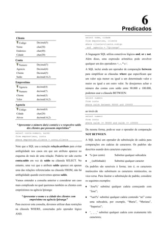 6
6
Predicados
Cliente
Codigo Decimal(5)
Nome char(30)
Endereco char(40)
Cidade char(20)
Conta
Numero Decimal(7)
Agencia Decimal(4)
Cliente Decimal(5)
Saldo decimal(16,2)
Emprestimo
Agencia decimal(4)
Numero decimal(7)
Cliente decimal(5)
Valor decimal(16,2)
Agencia
Código decimal(4)
Cidade char(20)
Ativos decimal(16,2)
“Apresentar o número da(s) conta(s) e o respectivo saldo
dos clientes que possuem empréstimo”
select conta.numero, saldo
from emprestimos, conta
where emprestimo.cliente = conta.cliente
Note que a SQL usa a notação relação.atributo para evitar
ambigüidade nos casos em que um atributo aparece no
esquema de mais de uma relação. Poderia ter sido escrito
conta.saldo em vez de saldo na cláusula SELECT. No
entanto, uma vez que o atributo saldo aparece em apenas
uma das relações referenciadas na cláusula FROM, não há
ambigüidade quando escrevemos apenas saldo.
Vamos entender a consulta anterior e considerar um caso
mais complicado no qual queremos também os clientes com
empréstimos na agência Ipiranga:
“Apresentar o nome e a cidade dos clientes com
empréstimo na agência Ipiranga”
Para escrever esta consulta, devemos utilizar duas restrições
na cláusula WHERE, conectadas pelo operador lógico
AND.
select nome, cidade
from emprestimo, cliente
where cliente=cliente.codigo
and agencia = ‘Ipiranga’
A linguagem SQL utiliza conectivos lógicos and, or e not.
Além disso, uma expressão aritmética pode envolver
qualquer um dos operadores +, -, * e /.
A SQL inclui ainda um operador de comparação between
para simplificar as cláusulas where que especificam que
um valor seja menor ou igual a um determinado valor e
maior ou igual a um outro valor. Se desejarmos achar o
número das contas com saldo entre 90.000 e 100.000,
podemos usar a cláusula BETWEEN:
select numero
from conta
where saldo between 90000 and 100000
ao invés de
select numero
from conta
where saldo >= 90000 and saldo <= 100000
Da mesma forma, pode-se usar o operador de comparação
NOT BETWEEN.
A SQL inclui um operador de substituição de cadeia para
comparações em cadeias de caracteres. Os padrões são
descritos usando dois caracteres especiais:
♦ % (por cento) Substitui qualquer subcadeia
♦ _ (sublinhado) Substitui qualquer caracter
Os padrões são sensíveis à forma; isto é, os caracteres
maiúsculos não substituem os caracteres minúsculos, ou
vice-versa. Para ilustrar a substituição de padrão, considere
os seguintes exemplos:
♦ ‘Jose%’ substitui qualquer cadeia começando com
“Jose”;
♦ ‘%ari%’ substitui qualquer cadeia contendo “ari” como
uma subcadeia, por exemplo, “Maria”, “Mariana”,
“Itaparica”;
♦ ‘_ _ _’ substitui qualquer cadeia com exatamente três
caracteres;
 