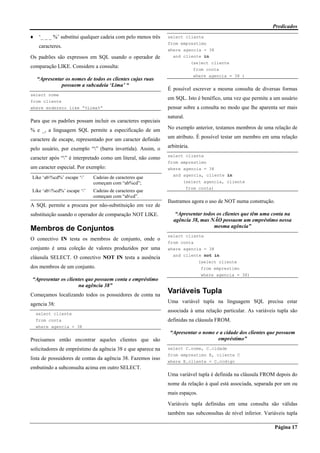 Predicados
Página 17
♦ ‘_ _ _ %’ substitui qualquer cadeia com pelo menos três
caracteres.
Os padrões são expressos em SQL usando o operador de
comparação LIKE. Considere a consulta:
“Apresentar os nomes de todos os clientes cujas ruas
possuem a subcadeia ‘Lima’ “
select nome
from cliente
where endereco like “%Lima%”
Para que os padrões possam incluir os caracteres especiais
% e _, a linguagem SQL permite a especificação de um
caractere de escape, representado por um caracter definido
pelo usuário, por exemplo “” (barra invertida). Assim, o
caracter após “” é interpretado como um literal, não como
um caracter especial. Por exemplo:
Like ‘ab%cd%’ escape ‘’ Cadeias de caracteres que
começam com “ab%cd”;
Like ‘ab%cd%’ escape ‘’ Cadeias de caracteres que
começam com “abcd”.
A SQL permite a procura por não-substituição em vez de
substituição usando o operador de comparação NOT LIKE.
Membros de Conjuntos
O conectivo IN testa os membros de conjunto, onde o
conjunto é uma coleção de valores produzidos por uma
cláusula SELECT. O conectivo NOT IN testa a ausência
dos membros de um conjunto.
“Apresentar os clientes que possuem conta e empréstimo
na agência 38”
Começamos localizando todos os possuidores de conta na
agencia 38:
select cliente
from conta
where agencia = 38
Precisamos então encontrar aqueles clientes que são
solicitadores de empréstimo da agência 38 e que aparece na
lista de possuidores de contas da agência 38. Fazemos isso
embutindo a subconsulta acima em outro SELECT.
select cliente
from emprestimo
where agencia = 38
and cliente in
(select cliente
from conta
where agencia = 38 )
É possível escrever a mesma consulta de diversas formas
em SQL. Isto é benéfico, uma vez que permite a um usuário
pensar sobre a consulta no modo que lhe aparenta ser mais
natural.
No exemplo anterior, testamos membros de uma relação de
um atributo. É possível testar um membro em uma relação
arbitrária.
select cliente
from emprestimo
where agencia = 38
and agencia, cliente in
(select agencia, cliente
from conta)
Ilustramos agora o uso de NOT numa construção.
“Apresentar todos os clientes que têm uma conta na
agência 38, mas NÃO possuem um empréstimo nessa
mesma agência”
select cliente
from conta
where agencia = 38
and cliente not in
(select cliente
from emprestimo
where agencia = 38)
Variáveis Tupla
Uma variável tupla na linguagem SQL precisa estar
associada à uma relação particular. As variáveis tupla são
definidas na cláusula FROM.
“Apresentar o nome e a cidade dos clientes que possuem
empréstimo”
select C.nome, C.cidade
from emprestimo E, cliente C
where E.cliente = C.codigo
Uma variável tupla é definida na cláusula FROM depois do
nome da relação à qual está associada, separada por um ou
mais espaços.
Variáveis tupla definidas em uma consulta são válidas
também nas subconsultas de nível inferior. Variáveis tupla
 