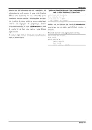 Predicados
Página 18
definidas em uma subconsulta não são “enxergadas” por
subconsultas de nível superior. Se uma variável tupla é
definida tanto localmente em uma subconsulta quanto
globalmente em uma consulta, a definição local prevalece.
Isto é análogo às regras usuais de alcance usadas para
variáveis em linguagens de programação. Quando
escrevemos expressões da forma relação.atributo, o nome
da relação é, de fato, uma variável tupla definida
implicitamente.
As variáveis tupla são mais úteis para comparação de duas
tuplas na mesma relação.
“Quais os clientes que possuem conta em alguma agência
onde o cliente de código 12345 tem conta”
select distinct C.cliente
from conta C, conta T
where C.cliente = 12345
and C.agencia = T.agencia
Observe que não podemos usar a notação contas.agencia,
uma vez que não estaria claro qual referência a contas é a
desejada.
Um modo alternativo para expressar esta consulta é
select distinct cliente
from conta
where agencia in
(select agencia
from conta
where cliente = 12345)
 