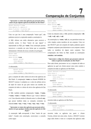 7
7
Comparação de Conjuntos
“Apresentar os nomes das agências que possuem ativos
maior do que alguma agência localizada em São Paulo”
select distinct T.nome
from agencia T, agencia S
where T.ativos > S.ativos and
S.cidade = ‘Sao Paulo’
Uma vez que isto é uma comparação “maior que”, não
podemos escrever a expressão usando a construção in.
A SQL oferece um estilo alternativo para escrever a
consulta acima. A frase “maior do que algum” é
representado na SQL por >some. Esta construção permite
reescrever a consulta em uma forma que se assemelha
intimamente à fórmula da nossa consulta em português.
select nome
from agencia
where ativos >some
(select ativos
from agencia
where cidade = ‘Sao Paulo’)
A subconsulta
(select ativos
from agencia
where cidade = ‘Sao Paulo’)
gera o conjunto de todos valores de ativos das agências em
São Paulo: A comparação >some na cláusula WHERE do
SELECT externo é verdadeira se o valor do atributo ativos
da tupla for maior do que pelo menos um membro do
conjunto de todos os valores de ativos das agências de Sao
Paulo.
A SQL também permite comparações <some, <=some,
>=some, =some e <>some. Observe que =some é idêntico
a in. Uma cláusula similar à cláusula some é a cláusula any,
que possui também todas as variações existentes na
cláusula some: <any, <=any, >=any, >any, =any, <>any.
“Apresentar os nomes das agências que possuem ativos
maiores do que qualquer (todas) uma das agências de São
Paulo”
A construção >all corresponde à frase “maior do que
todos”. Usando esta construção, escrevemos a consulta
como segue:
select nome
from agencia
where ativos >all
(select ativos
from agencia
where cidade = “Sao Paulo”)
Como na cláusula some, a SQL permite comparações <all,
<=all, >=all, =all e <>all.
As construções in, >some, >all, etc; nos permitem testar um
valor simples contra membros de um conjunto. Uma vez
que SELECT gera um conjunto de tuplas, podemos querer
comparar conjuntos para determinar se um conjunto contém
todos os membros de algum outro conjunto. Tais
comparações são feitas na SQL usando as construções
contains e not contains.
“Apresentar o código dos clientes que possuem conta em
todas as agências localizadas em São Paulo”.
Para cada cliente, precisamos ver se o conjunto de todas as
agências na qual um cliente possui uma conta contém o
conjunto de todas as agências em São Paulo.
select distinct S.cliente
from conta S
where (select T.agencia
from conta T
where S.cliente = T.cliente)
contains
(select agencia
from agencia
where cidade = ‘Sao Paulo’)
A subconsulta
(select agencia
from agencia
where cidade = ‘Sao Paulo’)
encontra todas as agências em São Paulo.
A subconsulta
(select T.agencia
from conta T
where S.cliente = T.cliente)
encontra todas as agências nas quais o cliente
S.nome_cliente tem uma conta. Assim, o SELECT externo
pega cada cliente e testa se o conjunto das agências onde
 