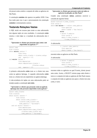 Comparação de Conjuntos
Página 20
ele possui conta contém o conjunto de todas as agências em
São Paulo.
A construção contains não aparece no padrão ANSI. Uma
boa razão para isso é que o processamento da construção
contains é extremamente custoso.
Testando Relações Vazias
A SQL inclui um recurso para testar se uma subconsulta
tem alguma tupla em seus resultados. A construção exists
retorna o valor true se o resultado da subconsulta não é
vazio.
“Apresentar os clientes que possuem uma conta e um
empréstimo na agência 17”
select nome
from cliente
where exists (select *
from conta
where conta.cliente = cliente.codigo
and agencia = 17)
and exists (select *
from emprestimo
where emprestimos.cliente =
clientes.código
and agencia = 17)
A primeira subconsulta exists testa se o cliente tem uma
conta na agência Ipiranga. A segunda subconsulta exists
testa se o cliente tem um empréstimo na agência Ipiranga.
A não-existência de tuplas em uma subconsulta pode ser
testada usando a construção not exists.
“Apresentar os clientes que possuem conta na agência
Ipiranga mas não possuem empréstimo nesta agência”
select nome_cliente
from clientes
where exists (select *
from contas
where contas.nome_cliente =
clientes.nome_cliente and
nome_agencia = ‘Ipiranga’)
and not exists (select *
from emprestimos
where emprestimos.nome_cliente =
clientes.nome_cliente and
nome_agencia = ‘Ipiranga’)
“Apresentar os clientes que possuem conta em todas as
agências localizadas em São Paulo”
Usando uma construção minus, podemos escrever a
consulta da seguinte forma:
select distinct S.nome_cliente
from contas S
where not exists ( ( select nome_agencia
from agencias
where cidade = ‘Sao Paulo’)
minus
( select T.agencia
from contas T
where S.nome_cliente =
T.nome_cliente ) )
A subconsulta
( ( select nome_agencia
from agencias
where cidade = ‘Sao Paulo’)
encontra todas as agências em São Paulo.
A subconsulta
( select T.agencia
from contas T
where S.nome_cliente =
T.nome_cliente ) )
encontra todas as agências na qual S.nome_cliente possui
uma conta. Assim, o SELECT externo pega cada cliente e
testa se o conjunto de todas as agências de São Paulo menos
o conjunto de todas as agências nas quais o cliente tem uma
conta, é vazio.
 