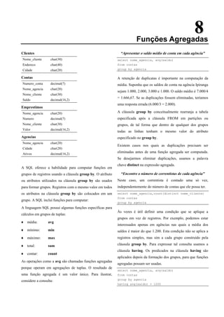 8
8
Funções Agregadas
Clientes
Nome_cliente char(30)
Endereco char(40)
Cidade char(20)
Contas
Numero_conta decimal(7)
Nome_agencia char(20)
Nome_cliente char(30)
Saldo decimal(16,2)
Emprestimos
Nome_agencia char(20)
Numero decimal(7)
Nome_cliente char(30)
Valor decimal(16,2)
Agencias
Nome_agencia char(20)
Cidade char(20)
Ativos decimal(16,2)
A SQL oferece a habilidade para computar funções em
grupos de registros usando a cláusula group by. O atributo
ou atributos utilizados na cláusula group by são usados
para formar grupos. Registros com o mesmo valor em todos
os atributos na cláusula group by são colocados em um
grupo. A SQL inclui funções para computar:
A linguagem SQL possui algumas funções específicas para
cálculos em grupos de tuplas:
♦ média: avg
♦ mínimo: min
♦ máximo: max
♦ total: sum
♦ contar: count
As operações como a avg são chamadas funções agregadas
porque operam em agregações de tuplas. O resultado de
uma função agregada é um valor único. Para ilustrar,
considere a consulta:
“Apresentar o saldo médio de conta em cada agência”
select nome_agencia, avg(saldo)
from contas
group by agencia
A retenção de duplicatas é importante na computação da
média. Suponha que os saldos de conta na agência Ipiranga
sejam 1.000, 2.000, 3.000 e 1.000. O saldo médio é 7.000/4
= 1.666,67. Se as duplicações fossem eliminadas, teríamos
uma resposta errada (6.000/3 = 2.000).
A cláusula group by conceitualmente rearranja a tabela
especificada após a cláusula FROM em partições ou
grupos, de tal forma que dentro de qualquer dos grupos
todas as linhas tenham o mesmo valor do atributo
especificado no group by.
Existem casos nos quais as duplicações precisam ser
eliminadas antes de uma função agregada ser computada.
Se desejarmos eliminar duplicações, usamos a palavra
chave distinct na expressão agregada.
“Encontre o número de correntistas de cada agência”
Neste caso, um correntista é contado uma só vez,
independentemente do número de contas que ele possa ter.
select nome_agencia,count(distinct nome_cliente)
from contas
group by agencia
Às vezes é útil definir uma condição que se aplique a
grupos em vez de registros. Por exemplo, podemos estar
interessados apenas em agências nas quais a média dos
saldos é maior do que 1.200. Esta condição não se aplica a
registros simples, mas sim a cada grupo construído pela
cláusula group by. Para expressar tal consulta usamos a
cláusula having. Os predicados na cláusula having são
aplicados depois da formação dos grupos, para que funções
agregadas possam ser usadas.
select nome_agencia, avg(saldo)
from contas
group by agencia
having avg(saldo) > 1200
 