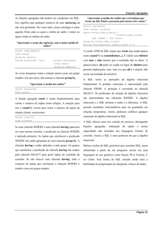 Funções Agregadas
Página 22
As funções agregadas não podem ser compostas em SQL.
Isto significa que qualquer tentativa de usar max(avg(...))
não será permitida. Por outro lado, nossa estratégia é achar
aquelas filiais para as quais a média de saldo é maior ou
igual a todas as médias de saldo.
“Apresentar o nome das agências com a maior média de
saldos”
select nome_agencia
from contas
group by agencia
having avg(saldo) >=all (select avg(saldo)
from contas
group by agencia)
Às vezes desejamos tratar a relação inteira como um grupo
simples. Em tais casos, não usamos a cláusula group by.
“Apresentar a média dos saldos”
select avg(saldo)
from contas
A função agregada count é usada freqüentemente para
contar o número de tuplas numa relação. A notação para
isto é count(*). Assim para achar o número de tuplas da
relação cliente, escrevemos:
select count(*)
from clientes
Se uma cláusula WHERE e uma cláusula having aparecem
em uma mesma consulta, o predicado na cláusula WHERE
é aplicado primeiro. As tuplas que satisfazem o predicado
WHERE são então agrupadas po uma cláusula group by. A
cláusula having é então aplicada a cada grupo. Os grupos
que satisfazem o predicado da cláusula having são usados
pela cláusula SELECT para gerar tuplas do resultado da
consulta. Se não houver uma cláusula having, todo o
conjunto de tuplas que satisfazem a cláusula WHERE é
tratado como um grupo simples.
“Apresentar a média dos saldos dos correntistas que
vivem em São Paulo e possuem pelo menos três contas”
select avg(saldo)
from contas, clientes
where contas.nome_cliente =
clientes.nome_cliente
and cidade = ‘Sao Paulo’
group by contas.nome_cliente
having count(distinct numero_conta) >= 3
A versão ANSI da SQL requer que count seja usada apenas
como count(*) ou count(distinct...). É válido usar distinct
com max e min mesmo que o resultado não se altere. A
palavra-chave all pode ser usada no lugar de distinct para
permitir duplicações, mas, uma vez que all é o default, não
existe necessidade de utilizá-lo.
A SQL inclui as operações da álgebra relacional
fundamental. O produto cartesiano é representado pela
cláusula FROM. A projeção é executada na cláusula
SELECT. Os predicados de seleção da álgebra relacional
são representados nas cláusulas WHERE. A álgebra
relacional e a SQL incluem a união e a diferença. A SQL
permite resultados intermediários para ser guardados em
relações temporárias. Assim, podemos codificar qualquer
expressão da álgebra relacional na SQL.
A SQL oferece uma rica coleção de recursos, abrangendo
funções agregadas, ordenação de tuplas e outras
capacidades não incluídas nas linguagens formais de
consulta. Assim, a SQL é mais poderosa do que a álgebra
relacional.
Muitas versões da SQL permitem que consultas SQL sejam
submetidas a partir de um programa escrito em uma
linguagem de uso genérico como Pascal, PL/I, Fortran, C
ou Cobol. Esta forma da SQL estende ainda mais a
habilidade do programador de manipular o banco de dados.
 