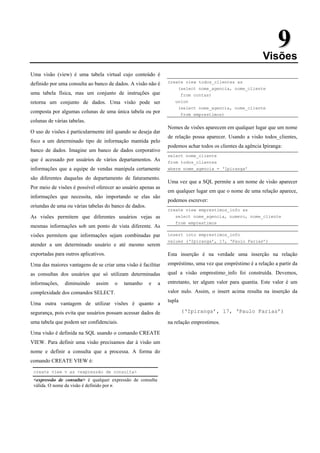 9
9
Visões
Uma visão (view) é uma tabela virtual cujo conteúdo é
definido por uma consulta ao banco de dados. A visão não é
uma tabela física, mas um conjunto de instruções que
retorna um conjunto de dados. Uma visão pode ser
composta por algumas colunas de uma única tabela ou por
colunas de várias tabelas.
O uso de visões é particularmente útil quando se deseja dar
foco a um determinado tipo de informação mantida pelo
banco de dados. Imagine um banco de dados corporativo
que é acessado por usuários de vários departamentos. As
informações que a equipe de vendas manipula certamente
são diferentes daquelas do departamento de faturamento.
Por meio de visões é possível oferecer ao usuário apenas as
informações que necessita, não importando se elas são
oriundas de uma ou várias tabelas do banco de dados.
As visões permitem que diferentes usuários vejas as
mesmas informações sob um ponto de vista diferente. As
visões permitem que informações sejam combinadas par
atender a um determinado usuário e até mesmo serem
exportadas para outros aplicativos.
Uma das maiores vantagens de se criar uma visão é facilitar
as consultas dos usuários que só utilizam determinadas
informações, diminuindo assim o tamanho e a
complexidade dos comandos SELECT.
Uma outra vantagem de utilizar visões é quanto a
segurança, pois evita que usuários possam acessar dados de
uma tabela que podem ser confidenciais.
Uma visão é definida na SQL usando o comando CREATE
VIEW. Para definir uma visão precisamos dar à visão um
nome e definir a consulta que a processa. A forma do
comando CREATE VIEW é:
create view v as <expressão de consulta>
<expressão de consulta> é qualquer expressão de consulta
válida. O nome da visão é definido por v.
create view todos_clientes as
(select nome_agencia, nome_cliente
from contas)
union
(select nome_agencia, nome_cliente
from emprestimos)
Nomes de visões aparecem em qualquer lugar que um nome
de relação possa aparecer. Usando a visão todos_clientes,
podemos achar todos os clientes da agência Ipiranga:
select nome_cliente
from todos_clientes
where nome_agencia = ‘Ipiranga’
Uma vez que a SQL permite a um nome de visão aparecer
em qualquer lugar em que o nome de uma relação aparece,
podemos escrever:
create view emprestimos_info as
select nome_agencia, numero, nome_cliente
from emprestimos
insert into emprestimos_info
values (‘Ipiranga’, 17, ‘Paulo Farias’)
Esta inserção é na verdade uma inserção na relação
empréstimo, uma vez que empréstimo é a relação a partir da
qual a visão emprestimo_info foi construída. Devemos,
entretanto, ter algum valor para quantia. Este valor é um
valor nulo. Assim, o insert acima resulta na inserção da
tupla
(‘Ipiranga’, 17, ‘Paulo Farias’)
na relação emprestimos.
 