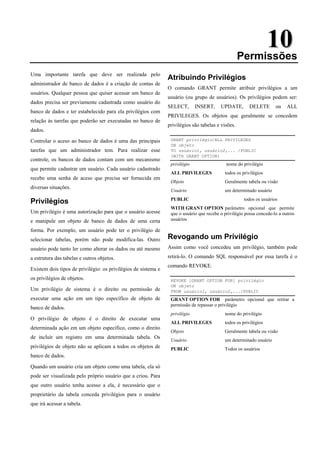 1
10
0
Permissões
Uma importante tarefa que deve ser realizada pelo
administrador de banco de dados é a criação de contas de
usuários. Qualquer pessoa que quiser acessar um banco de
dados precisa ser previamente cadastrada como usuário do
banco de dados e ter estabelecido para ela privilégios com
relação às tarefas que poderão ser executadas no banco de
dados.
Controlar o aceso ao banco de dados é uma das principais
tarefas que um administrador tem. Para realizar esse
controle, os bancos de dados contam com um mecanismo
que permite cadastrar um usuário. Cada usuário cadastrado
recebe uma senha de aceso que precisa ser fornecida em
diversas situações.
Privilégios
Um privilégio é uma autorização para que o usuário acesse
e manipule um objeto de banco de dados de uma certa
forma. Por exemplo, um usuário pode ter o privilégio de
selecionar tabelas, porém não pode modifica-las. Outro
usuário pode tanto ler como alterar os dados ou até mesmo
a estrutura das tabelas e outros objetos.
Existem dois tipos de privilégio: os privilégios de sistema e
os privilégios de objetos.
Um privilégio de sistema é o direito ou permissão de
executar uma ação em um tipo específico de objeto de
banco de dados.
O privilégio de objeto é o direito de executar uma
determinada ação em um objeto específico, como o direito
de incluir um registro em uma determinada tabela. Os
privilégios de objeto não se aplicam a todos os objetos de
banco de dados.
Quando um usuário cria um objeto como uma tabela, ela só
pode ser visualizada pelo próprio usuário que a criou. Para
que outro usuário tenha acesso a ela, é necessário que o
proprietário da tabela conceda privilégios para o usuário
que irá acessar a tabela.
Atribuindo Privilégios
O comando GRANT permite atribuir privilégios a um
usuário (ou grupo de usuários). Os privilégios podem ser:
SELECT, INSERT, UPDATE, DELETE ou ALL
PRIVILEGES. Os objetos que geralmente se concedem
privilégios são tabelas e visões.
GRANT privilégio/ALL PRIVILEGES
ON objeto
TO usuário1, usuário2,... /PUBLIC
[WITH GRANT OPTION]
privilégio nome do privilégio
ALL PRIVILEGES todos os privilégios
Objeto Geralmente tabela ou visão
Usuário um determinado usuário
PUBLIC todos os usuários
WITH GRANT OPTION parâmetro opcional que permite
que o usuário que recebe o privilégio possa concede-lo a outros
usuários
Revogando um Privilégio
Assim como você concedeu um privilégio, também pode
retirá-lo. O comando SQL responsável por essa tarefa é o
comando REVOKE.
REVOKE [GRANT OPTION FOR] privilégio
ON objeto
FROM usuário1, usuário2,.../PUBLIC
GRANT OPTION FOR parâmetro opcional que retirar a
permissão de repassar o privilégio
privilégio nome do privilégio
ALL PRIVILEGES todos os privilégios
Objeto Geralmente tabela ou visão
Usuário um determinado usuário
PUBLIC Todos os usuários
 